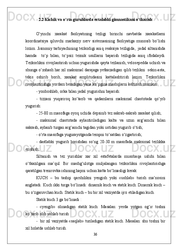 2.2   Kichik va o‘rta guruhlarda ertalabki gimnastikani o‘tkazish
О‘ yinchi   xarakat   faoliyatining   tezligi   birinchi   navbatda   xarakatlarni
koordinatsiya   q iluvchi   markaziy   nerv   sistemasining   faoliyatiga   munosib   b о‘ lishi
lozim. Jismoniy tarbiyachining tezkorligi ani q  reaksiya tezligida,  jadal siltanishda
h amda     t о‘ p   bilan,   t о‘ psiz   texnik   usullarni   bajarish   tezligida   ani q   ifodalaydi.
Tezkorlikni rivojlantirish uchun yugurishda  q ayta tezlanish, velosepedda uchish   va
shunga   о‘ xshash   h ar xil maksimal darajaga yetkazadigan   q ilib tezlikni  sekin-asta,
tekis   oshirib   borib,   xarakat   amplitudasini   kattalashtirish   lozim.   Tezkorlikni
rivojlantirishga yordam beradigan yana k о‘ pgina mashqlarni keltirish mumkin:
- yonboshlab,   orka bilan jadal yugurishni bajarish:  
  -   tizzani   yuqoriro q   k о‘ tarib   va   q adamlarni   maksimal   chastotada   qо‘ yib
yugurish:
- 25-80 m masofaga oyoq uchida depsinib tez sakrab-sakrab xarakat  q ilish;
-   maksimal   chastotada   aylantiriladigan   kalta   va   uzun   ar g‘ amchi   bilan
sakrash, aylanib turgan ar g‘ amchi tagidan yoki ustidan yugurib  о‘ tish; 
  -  о‘ rta masofaga yugurayotganda tempni t о‘ sa t dan  о‘ zgartirish;
-   dastlabki   yugurib   borishdan   s о‘ ng   20-30   m   masofada   maksimal   tezlikka
erishish;
Siltanish   va   tez   yurishlar   xar   xil   estafetalarda   musoba q a   uslubi   bilan
о‘ tkazilgani   ma’ q ul.   Bir   mashg ‘ ulotga   mul ja langan   tezkorlikni   riv o jlantirishga
q aratilgan trenirovka ishining  h ajmi uchun kat t a b о‘ lmasligi kerak.
KUCH   –   bu   tashqi   q arshilikni   yengish   yoki   «ushlab»   turish   ma’nosini
anglatadi. Kuch ikki turga b о‘ linadi: dinamik kuch va statik kuch. Dinamik kuch –
bu  о‘z garuvchan kuch. Statik kuch – bu bir xil vaziyatda ijro etiladigan kuch.
Statik kuch 3 ga b о‘ linadi :
-   «yengib»   olinadigan   statik   kuch:   Masalan:   yerda   yotgan   o g‘ ir   toshni
k о‘ ta r ib olib ushlab turish 
-   bir xil vaziyatda «sa q lab» turiladigan statik kuch.   Masalan: shu toshni bir
xil  h olatda u shl ab turish.
36 