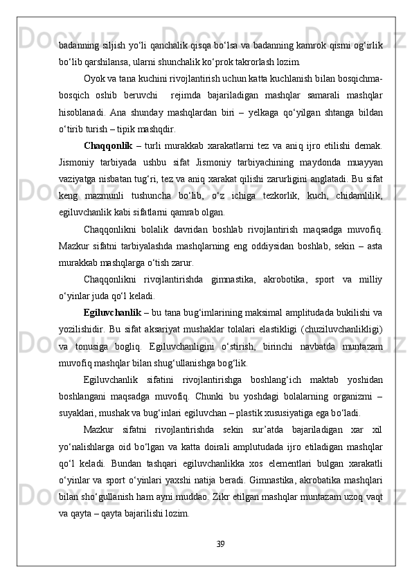 badanning siljish y о‘ li   q anchalik   q is q a b о‘ lsa va badanning kamrok   q ismi o g‘ irlik
b о‘ lib  q arshilansa, ularni shunchalik k о‘ prok takrorlash lozim. 
Oyok va tana kuchini rivojlantirish uchun katta kuchlanish b i lan bos q ichma-
bos q ich   oshib   beruvchi     rejimda   bajariladigan   mashqlar   samarali   mashqlar
h isoblanadi.   Ana   shunday   mashqlardan   biri   –   yelkaga   qо‘ yilgan   shtanga   bildan
о‘ tirib turish – tipik mashqdir.
Cha qq onlik   –   turli   murakkab   xarakatlarni   tez   va   ani q   ijro   etilishi   demak.
Jismoniy   tarbiyada   ushbu   sifat   Jismoniy   tarbiyachining   mayd o nda   muayyan
vaziyatga nisbatan tu g‘ ri, tez va ani q   xarakat   q ilishi zarurligini anglatadi. Bu sifat
keng   mazmunli   tushuncha   b о‘ lib,   о‘ z   ichiga   tezkorlik,   kuch,   chidamlilik,
egiluvchanlik kabi sifatlarni  qa mrab olgan.
Cha qq onlikni   bolalik   davridan   boshlab   rivojlantirish   ma q sadga   muvofi q .
Mazkur   sifatni   tarbiyalashda   mashqlarning   eng   oddiysidan   boshlab,   sekin   –   asta
murakkab mashqlarga  о‘ tish zarur.
Cha qq onlikni   rivojlantirishda   gimnastika,   akrobotika,   sport   va   milliy
о‘ yinlar juda  qо‘ l keladi.
Egiluvchanlik   – bu tana bu g‘ imlarining maksimal amplitudada bukilishi va
yozilishidir.   Bu   sifat   aksariyat   mushaklar   tolalari   elastikligi   (chuziluvchanlikligi)
va   tonusiga   bogli q .   Egiluvchanligini   о‘ stirish,   birinchi   navbatda   muntazam
muvofi q  mashqlar bilan shu g‘ ullanishga bo g‘ lik.      
Egiluvchanlik   sifatini   rivojlantirishga   boshlan g‘ ich   maktab   yoshidan
boshlangani   ma q sadga   muvofi q .   Chunki   bu   yoshdagi   bolalarning   organizmi   –
suyaklari, mushak va bu g‘ inlari egiluvchan – plastik xususiyatiga ega b о‘ ladi.
Mazkur   sifatni   rivojlantirishda   sekin   sur’atda   bajariladigan   xar   xil
y о‘ nalishlarga   oid   b о‘ lgan   va   katta   doirali   amplutudada   ijro   etiladigan   mashqlar
qо‘ l   keladi.   Bundan   tashqari   egiluvchanlikka   xos   elementlari   bulgan   xarakatli
о‘ yinlar   va   sport   о‘ yinlari   yaxshi   natija  beradi.   Gimnastika,   akrobatika  mashqlari
bilan sh о‘ gullanish   h am ayni muddao. Zikr etilgan mashqlar munta z am uzo q   va q t
va  q ayta –  q ayta bajarilishi lozim.
39 