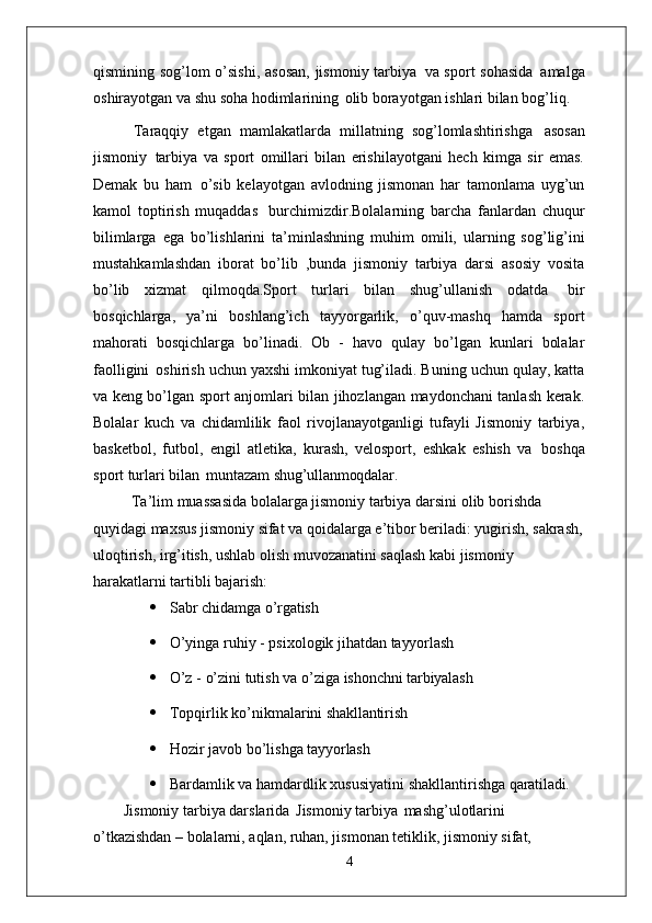 qismining sog’lom o’sishi,  asosan,  jismoniy tarbiya   va sport sohasida   amalga
oshirayotgan va shu soha hodimlarining   olib borayotgan ishlari bilan bog’liq.
Taraqqiy   etgan   mamlakatlarda   millatning   sog’lomlashtirishga   asosan
jismoniy   tarbiya   va   sport   omillari   bilan   erishilayotgani   hech   kimga   sir   emas.
Demak   bu   ham   o’sib   kelayotgan   avlodning   jismonan   har   tamonlama   uyg’un
kamol   toptirish   muqaddas   burchimizdir.Bolalarning   barcha   fanlardan   chuqur
bilimlarga   ega   bo’lishlarini   ta’minlashning   muhim   omili,   ularning   sog’lig’ini
mustahkamlashdan   iborat   bo’lib   ,bunda   jismoniy   tarbiya   darsi   asosiy   vosita
bo’lib   xizmat   qilmoqda.Sport   turlari   bilan   shug’ullanish   odatda   bir
bosqichlarga,   ya’ni   boshlang’ich   tayyorgarlik,   o’quv-mashq   hamda   sport
mahorati   bosqichlarga   bo’linadi.   Ob   -   havo   qulay   bo’lgan   kunlari   bolalar
faolligini   oshirish uchun yaxshi imkoniyat tug’iladi. Buning uchun qulay, katta
va keng bo’lgan sport anjomlari bilan jihozlangan maydonchani tanlash kerak.
Bolalar   kuch   va   chidamlilik   faol   rivojlanayotganligi   tufayli   Jismoniy   tarbiya,
basketbol,   futbol,   engil   atletika,   kurash,   velosport,   eshkak   eshish   va   boshqa
sport turlari bilan   muntazam  shug’ullanmoqdalar.
Ta’lim muassasida bolalarga jismoniy tarbiya darsini olib borishda 
quyidagi maxsus jismoniy sifat va qoidalarga e’tibor beriladi: yugirish, sakrash,
uloqtirish, irg’itish, ushlab olish muvozanatini saqlash kabi jismoniy 
harakatlarni tartibli  bajarish:
 Sabr   chidamga   o’rgatish
 O’yinga   ruhiy   -   psixologik   jihatdan   tayyorlash
 O’z   -   o’zini   tutish   va   o’ziga   ishonchni   tarbiyalash
 Topqirlik   ko’nikmalarini   shakllantirish
 Hozir   javob   bo’lishga   tayyorlash
 Bardamlik   va   hamdardlik   xususiyatini   shakllantirishga   qaratiladi.
Jismoniy tarbiya darslarida   Jismoniy tarbiya   mashg’ulotlarini 
o’tkazishdan – bolalarni, aqlan, ruhan, jismonan tetiklik, jismoniy sifat, 
4 