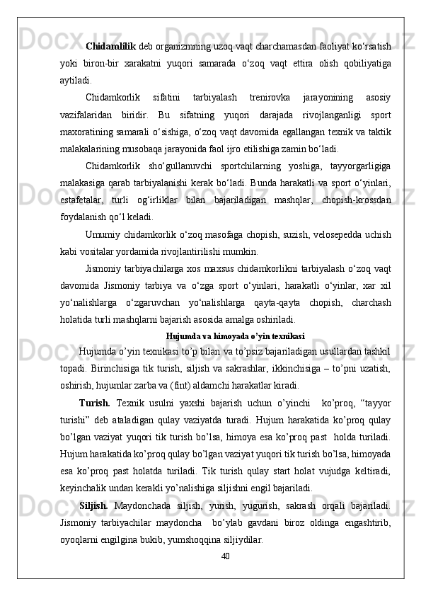 Chidamlilik  deb organizmning uzo q  va q t charchamasdan faoliyat k о‘ rsatish
yoki   biron-bir   xarakatni   yuqori   samarada   о‘ zo q   va q t   ettira   olish   q obiliyatiga
aytiladi.
Chidamkorlik   sifatini   tarbiyalash   trenirovka   jarayonining   asosiy
vazifalaridan   biridir.   Bu   sifatning   yuqori   darajada   rivojlanganligi   sport
maxoratining samarali   о‘ sishiga,   о‘ zo q   va q t davomida egallangan texnik va taktik
malakalarining musoba q a jarayonida faol ijro etilishiga zamin b о‘ ladi.
Chidamkorlik   sh о‘ gullanuvchi   sportchilarning   yoshiga,   tayyorgarligiga
malakasiga   q arab tarbiyalanishi   kerak b о‘ ladi. Bunda   h arakatli  va  sport   о‘ yinlari,
estafetalar,   turli   o g‘ irliklar   bilan   bajariladigan   mashqlar,   chopish-krossdan
foydalanish  qо‘ l keladi.
Umumiy chidamkorlik   о‘ zo q   masofaga chopish, suzish, velosepedda uchish
kabi vositalar yordamida rivojlantirilishi mumkin.
Jismoniy tarbiyachilarga xos maxsus chidamkorlikni tarbiyalash   о‘ zo q   va q t
davomida   Jismoniy   tarbiya   va   о‘ zga   sport   о‘ yinlari,   h arakatli   о‘ yinlar,   xar   xil
y о‘ nalishlarga   о‘ zgaruvchan   y о‘ nalishlarga   q ayta- q ayta   chopish,   charchash
h olatida turli mashqlarni bajarish asosida amalga oshiriladi.
Hujumda va himoyada o’yin texnikasi
Hujumda o’yin texnikasi to’p bilan va to’psiz bajariladigan usullardan tashkil
topadi.   Birinchisiga   tik   turish,   siljish   va   sakrashlar,   ikkinchisiga   –   to’pni   uzatish,
oshirish, hujumlar zarba va (fint) aldamchi harakatlar kiradi.
Turish.   Texnik   usulni   yaxshi   bajarish   uchun   o’yinchi     ko’proq,   “tayyor
turishi”   deb   ataladigan   qulay   vaziyatda   turadi.   Hujum   harakatida   ko’proq   qulay
bo’lgan   vaziyat   yuqori   tik   turish   bo’lsa,   himoya   esa   ko’proq   past     holda   turiladi.
Hujum harakatida ko’proq qulay bo’lgan vaziyat yuqori tik turish bo’lsa, himoyada
esa   ko’proq   past   holatda   turiladi.   Tik   turish   qulay   start   holat   vujudga   keltiradi,
keyinchalik undan kerakli yo’nalishiga siljishni engil bajariladi. 
Siljish.   Maydonchada   siljish,   yurish,   yugurish,   sakrash   orqali   bajariladi.
Jismoniy   tarbiyachilar   maydoncha     bo’ylab   gavdani   biroz   oldinga   engashtirib,
oyoqlarni engilgina bukib, yumshoqqina siljiydilar.
40 