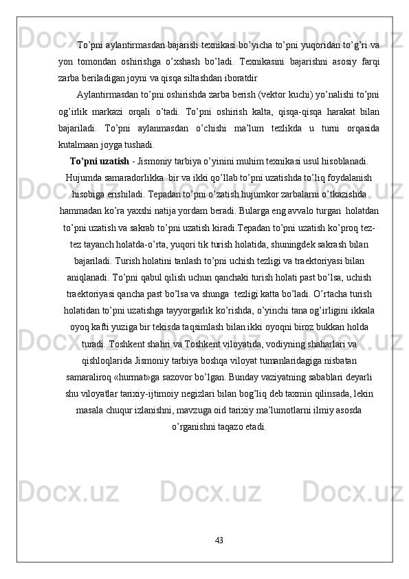 To’pni aylantirmasdan bajarish texnikasi bo’yicha to’pni yuqoridan to’g’ri va
yon   tomondan   oshirishga   o’xshash   bo’ladi.   Texnikasini   bajarishni   asosiy   farqi
zarba beriladigan joyni va qisqa siltashdan iboratdir
Aylantirmasdan to’pni oshirishda zarba berish (vektor kuchi) yo’nalishi to’pni
og’irlik   markazi   orqali   o’tadi.   To’pni   oshirish   kalta,   qisqa-qisqa   harakat   bilan
bajariladi.   To’pni   aylanmasdan   o’chishi   ma’lum   tezlikda   u   turni   orqasida
kutalmaan joyga tushadi.
To’pni uzatish  - Jismoniy tarbiya o’yinini muhim texnikasi usul hisoblanadi.
Hujumda samaradorlikka  bir va ikki qo’llab to’pni uzatishda to’liq foydalanish
hisobiga erishiladi. Tepadan to’pni o’zatish hujumkor zarbalarni o’tkazishda
hammadan ko’ra yaxshi natija yordam beradi. Bularga eng avvalo turgan  holatdan
to’pni uzatish va sakrab to’pni uzatish kiradi.Tepadan to’pni uzatish   ko’proq tez-
tez tayanch holatda-o’rta, yuqori tik turish holatida, shuningdek sakrash bilan
bajariladi. Turish holatini tanlash to’pni uchish tezligi va traektoriyasi bilan
aniqlanadi. To’pni qabul qilish uchun qanchaki turish holati past bo’lsa, uchish
traektoriyasi qancha past bo’lsa va shunga  tezligi katta bo’ladi. O’rtacha turish
holatidan to’pni uzatishga tayyorgarlik ko’rishda, o’yinchi tana og’irligini ikkala
oyoq kafti yuziga bir tekisda taqsimlash bilan ikki oyoqni biroz bukkan holda
turadi. Toshkent shahri va Toshkent viloyatida, vodiyning shaharlari va
qishloqlarida Jismoniy tarbiya boshqa viloyat tumanlaridagiga nisbatan
samaraliroq «hurmat»ga sazovor bo’lgan. Bunday vaziyatning sabablari deyarli
shu viloyatlar tarixiy-ijtimoiy negizlari bilan bog’liq deb taxmin qilinsada, lekin
masala chuqur izlanishni, mavzuga oid tarixiy ma’lumotlarni ilmiy asosda
o’rganishni taqazo etadi.
43 