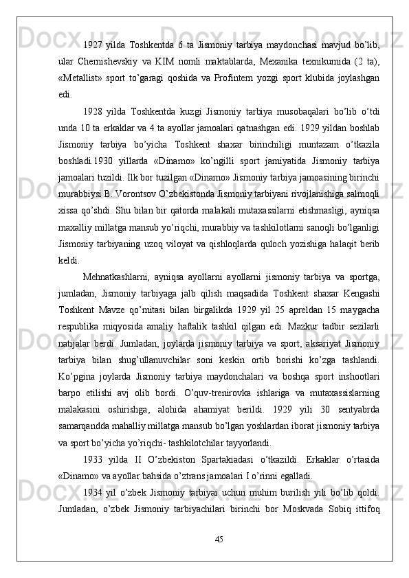 1927   yilda   Toshkentda   6   ta   Jismoniy   tarbiya   maydonchasi   mavjud   bo’lib,
ular   Chernishevskiy   va   KIM   nomli   maktablarda,   Mexanika   texnikumida   (2   ta),
«Metallist»   sport   to’garagi   qoshida   va   Profintern   yozgi   sport   klubida   joylashgan
edi.
1928   yilda   Toshkentda   kuzgi   Jismoniy   tarbiya   musobaqalari   bo’lib   o’tdi
unda 10 ta erkaklar va 4 ta ayollar jamoalari qatnashgan edi. 1929 yildan boshlab
Jismoniy   tarbiya   bo’yicha   Toshkent   shaxar   birinchiligi   muntazam   o’tkazila
boshladi.1930   yillarda   «Dinamo»   ko’ngilli   sport   jamiyatida   Jismoniy   tarbiya
jamoalari tuzildi. Ilk bor tuzilgan «Dinamo» Jismoniy tarbiya jamoasining birinchi
murabbiysi B. Vorontsov O’zbekistonda Jismoniy tarbiyani rivojlanishiga salmoqli
xissa qo’shdi. Shu bilan bir  qatorda malakali  mutaxassilarni  etishmasligi, ayniqsa
maxalliy millatga mansub yo’riqchi, murabbiy va tashkilotlarni sanoqli bo’lganligi
Jismoniy   tarbiyaning   uzoq   viloyat   va   qishloqlarda   quloch   yozishiga   halaqit   berib
keldi.
Mehnatkashlarni,   ayniqsa   ayollarni   ayollarni   jismoniy   tarbiya   va   sportga,
jumladan,   Jismoniy   tarbiyaga   jalb   qilish   maqsadida   Toshkent   shaxar   Kengashi
Toshkent   Mavze   qo’mitasi   bilan   birgalikda   1929   yil   25   apreldan   15   maygacha
respublika   miqyosida   amaliy   haftalik   tashkil   qilgan   edi.   Mazkur   tadbir   sezilarli
natijalar   berdi.   Jumladan,   joylarda   jismoniy   tarbiya   va   sport,   aksariyat   Jismoniy
tarbiya   bilan   shug’ullanuvchilar   soni   keskin   ortib   borishi   ko’zga   tashlandi.
Ko’pgina   joylarda   Jismoniy   tarbiya   maydonchalari   va   boshqa   sport   inshootlari
barpo   etilishi   avj   olib   bordi.   O’quv-trenirovka   ishlariga   va   mutaxassislarning
malakasini   oshirishga,   alohida   ahamiyat   berildi.   1929   yili   30   sentyabrda
samarqandda mahalliy millatga mansub bo’lgan yoshlardan iborat jismoniy tarbiya
va sport bo’yicha yo’riqchi- tashkilotchilar tayyorlandi.
1933   yilda   II   O’zbekiston   Spartakiadasi   o’tkazildi.   Erkaklar   o’rtasida
«Dinamo» va ayollar bahsida o’ztrans jamoalari I o’rinni egalladi.
1934   yil   o’zbek   Jismoniy   tarbiyai   uchun   muhim   burilish   yili   bo’lib   qoldi.
Jumladan,   o’zbek   Jismoniy   tarbiyachilari   birinchi   bor   Moskvada   Sobiq   ittifoq
45 