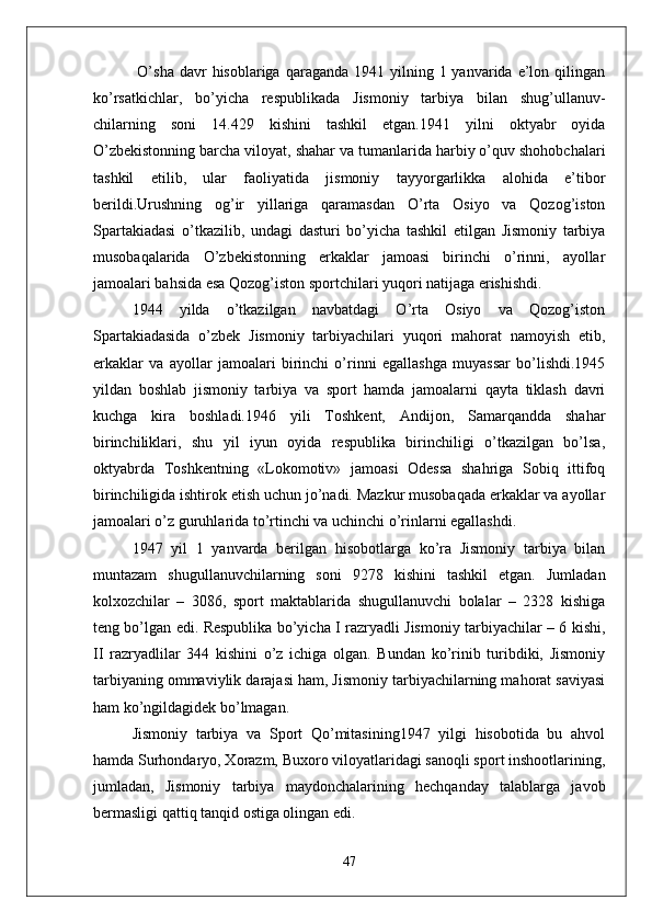   O’sha  davr  hisoblariga  qaraganda  1941 yilning  1 yanvarida  e’lon  qilingan
ko’rsatkichlar,   bo’yicha   respublikada   Jismoniy   tarbiya   bilan   shug’ullanuv-
chilarning   soni   14.429   kishini   tashkil   etgan.1941   yilni   oktyabr   oyida
O’zbekistonning barcha viloyat, shahar va tumanlarida harbiy o’quv shohobchalari
tashkil   etilib,   ular   faoliyatida   jismoniy   tayyorgarlikka   alohida   e’tibor
berildi.Urushning   og’ir   yillariga   qaramasdan   O’rta   Osiyo   va   Qozog’iston
Spartakiadasi   o’tkazilib,   undagi   dasturi   bo’yicha   tashkil   etilgan   Jismoniy   tarbiya
musobaqalarida   O’zbekistonning   erkaklar   jamoasi   birinchi   o’rinni,   ayollar
jamoalari bahsida esa Qozog’iston sportchilari yuqori natijaga erishishdi.
1944   yilda   o’tkazilgan   navbatdagi   O’rta   Osiyo   va   Qozog’iston
Spartakiadasida   o’zbek   Jismoniy   tarbiyachilari   yuqori   mahorat   namoyish   etib,
erkaklar   va   ayollar   jamoalari   birinchi   o’rinni   egallashga   muyassar   bo’lishdi.1945
yildan   boshlab   jismoniy   tarbiya   va   sport   hamda   jamoalarni   qayta   tiklash   davri
kuchga   kira   boshladi.1946   yili   Toshkent,   Andijon,   Samarqandda   shahar
birinchiliklari,   shu   yil   iyun   oyida   respublika   birinchiligi   o’tkazilgan   bo’lsa,
oktyabrda   Toshkentning   «Lokomotiv»   jamoasi   Odessa   shahriga   Sobiq   ittifoq
birinchiligida ishtirok etish uchun jo’nadi. Mazkur musobaqada erkaklar va ayollar
jamoalari o’z guruhlarida to’rtinchi va uchinchi o’rinlarni egallashdi.
1947   yil   1   yanvarda   berilgan   hisobotlarga   ko’ra   Jismoniy   tarbiya   bilan
muntazam   shugullanuvchilarning   soni   9278   kishini   tashkil   etgan.   Jumladan
kolxozchilar   –   3086,   sport   maktablarida   shugullanuvchi   bolalar   –   2328   kishiga
teng bo’lgan edi. Respublika bo’yicha I razryadli Jismoniy tarbiyachilar – 6 kishi,
II   razryadlilar   344   kishini   o’z   ichiga   olgan.   Bundan   ko’rinib   turibdiki,   Jismoniy
tarbiyaning ommaviylik darajasi ham, Jismoniy tarbiyachilarning mahorat saviyasi
ham ko’ngildagidek bo’lmagan.
Jismoniy   tarbiya   va   Sport   Qo’mitasining1947   yilgi   hisobotida   bu   ahvol
hamda Surhondaryo, Xorazm, Buxoro viloyatlaridagi sanoqli sport inshootlarining,
jumladan,   Jismoniy   tarbiya   maydonchalarining   hechqanday   talablarga   javob
bermasligi qattiq tanqid ostiga olingan edi.
47 