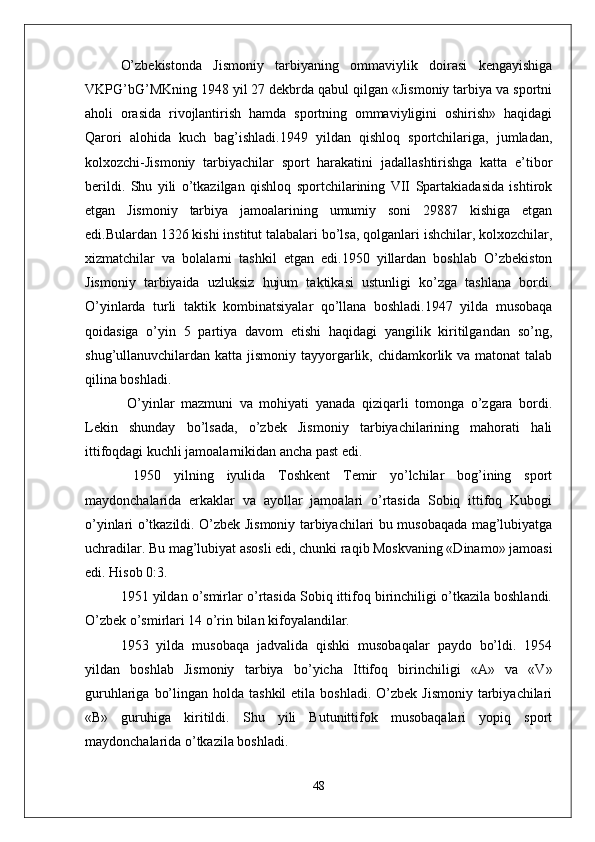 O’zbekistonda   Jismoniy   tarbiyaning   ommaviylik   doirasi   kengayishiga
VKPG’bG’MKning 1948 yil 27 dekbrda qabul qilgan «Jismoniy tarbiya va sportni
aholi   orasida   rivojlantirish   hamda   sportning   ommaviyligini   oshirish»   haqidagi
Qarori   alohida   kuch   bag’ishladi.1949   yildan   qishloq   sportchilariga,   jumladan,
kolxozchi-Jismoniy   tarbiyachilar   sport   harakatini   jadallashtirishga   katta   e’tibor
berildi.   Shu   yili   o’tkazilgan   qishloq   sportchilarining   VII   Spartakiadasida   ishtirok
etgan   Jismoniy   tarbiya   jamoalarining   umumiy   soni   29887   kishiga   etgan
edi.Bulardan 1326 kishi institut talabalari bo’lsa, qolganlari ishchilar, kolxozchilar,
xizmatchilar   va   bolalarni   tashkil   etgan   edi.1950   yillardan   boshlab   O’zbekiston
Jismoniy   tarbiyaida   uzluksiz   hujum   taktikasi   ustunligi   ko’zga   tashlana   bordi.
O’yinlarda   turli   taktik   kombinatsiyalar   qo’llana   boshladi.1947   yilda   musobaqa
qoidasiga   o’yin   5   partiya   davom   etishi   haqidagi   yangilik   kiritilgandan   so’ng,
shug’ullanuvchilardan katta jismoniy tayyorgarlik, chidamkorlik va matonat  talab
qilina boshladi.
  O’yinlar   mazmuni   va   mohiyati   yanada   qiziqarli   tomonga   o’zgara   bordi.
Lekin   shunday   bo’lsada,   o’zbek   Jismoniy   tarbiyachilarining   mahorati   hali
ittifoqdagi kuchli jamoalarnikidan ancha past edi.
  1950   yilning   iyulida   Toshkent   Temir   yo’lchilar   bog’ining   sport
maydonchalarida   erkaklar   va   ayollar   jamoalari   o’rtasida   Sobiq   ittifoq   Kubogi
o’yinlari o’tkazildi. O’zbek Jismoniy tarbiyachilari bu musobaqada mag’lubiyatga
uchradilar. Bu mag’lubiyat asosli edi, chunki raqib Moskvaning «Dinamo» jamoasi
edi. Hisob 0:3.
1951 yildan o’smirlar o’rtasida Sobiq ittifoq birinchiligi o’tkazila boshlandi.
O’zbek o’smirlari 14 o’rin bilan kifoyalandilar.
1953   yilda   musobaqa   jadvalida   qishki   musobaqalar   paydo   bo’ldi.   1954
yildan   boshlab   Jismoniy   tarbiya   bo’yicha   Ittifoq   birinchiligi   «A»   va   «V»
guruhlariga  bo’lingan  holda tashkil  etila  boshladi.  O’zbek  Jismoniy   tarbiyachilari
«B»   guruhiga   kiritildi.   Shu   yili   Butunittifok   musobaqalari   yopiq   sport
maydonchalarida o’tkazila boshladi.
48 