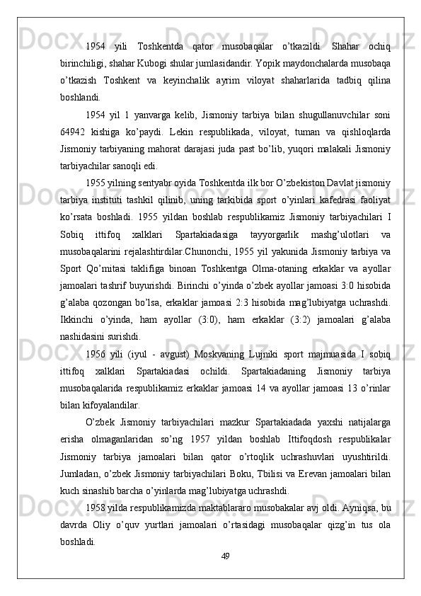 1954   yili   Toshkentda   qator   musobaqalar   o’tkazildi.   Shahar   ochiq
birinchiligi, shahar Kubogi shular jumlasidandir. Yopik maydonchalarda musobaqa
o’tkazish   Toshkent   va   keyinchalik   ayrim   viloyat   shaharlarida   tadbiq   qilina
boshlandi.
1954   yil   1   yanvarga   kelib,   Jismoniy   tarbiya   bilan   shugullanuvchilar   soni
64942   kishiga   ko’paydi.   Lekin   respublikada,   viloyat,   tuman   va   qishloqlarda
Jismoniy   tarbiyaning  mahorat   darajasi  juda  past  bo’lib,  yuqori   malakali  Jismoniy
tarbiyachilar sanoqli edi.
1955 yilning sentyabr oyida Toshkentda ilk bor O’zbekiston Davlat jismoniy
tarbiya   instituti   tashkil   qilinib,   uning   tarkibida   sport   o’yinlari   kafedrasi   faoliyat
ko’rsata   boshladi.   1955   yildan   boshlab   respublikamiz   Jismoniy   tarbiyachilari   I
Sobiq   ittifoq   xalklari   Spartakiadasiga   tayyorgarlik   mashg’ulotlari   va
musobaqalarini   rejalashtirdilar.Chunonchi,  1955 yil   yakunida  Jismoniy  tarbiya  va
Sport   Qo’mitasi   taklifiga   binoan   Toshkentga   Olma-otaning   erkaklar   va   ayollar
jamoalari tashrif buyurishdi. Birinchi o’yinda o’zbek ayollar jamoasi 3:0 hisobida
g’alaba   qozongan   bo’lsa,   erkaklar   jamoasi   2:3   hisobida   mag’lubiyatga   uchrashdi.
Ikkinchi   o’yinda,   ham   ayollar   (3:0),   ham   erkaklar   (3:2)   jamoalari   g’alaba
nashidasini surishdi. 
1956   yili   (iyul   -   avgust)   Moskvaning   Lujniki   sport   majmuasida   I   sobiq
ittifoq   xalklari   Spartakiadasi   ochildi.   Spartakiadaning   Jismoniy   tarbiya
musobaqalarida  respublikamiz  erkaklar   jamoasi   14 va  ayollar  jamoasi  13  o’rinlar
bilan kifoyalandilar.
O’zbek   Jismoniy   tarbiyachilari   mazkur   Spartakiadada   yaxshi   natijalarga
erisha   olmaganlaridan   so’ng   1957   yildan   boshlab   Ittifoqdosh   respublikalar
Jismoniy   tarbiya   jamoalari   bilan   qator   o’rtoqlik   uchrashuvlari   uyushtirildi.
Jumladan, o’zbek Jismoniy  tarbiyachilari Boku, Tbilisi  va Erevan jamoalari bilan
kuch sinashib barcha o’yinlarda mag’lubiyatga uchrashdi.
1958 yilda respublikamizda maktablararo musobakalar avj oldi. Ayniqsa, bu
davrda   Oliy   o’quv   yurtlari   jamoalari   o’rtasidagi   musobaqalar   qizg’in   tus   ola
boshladi.
49 