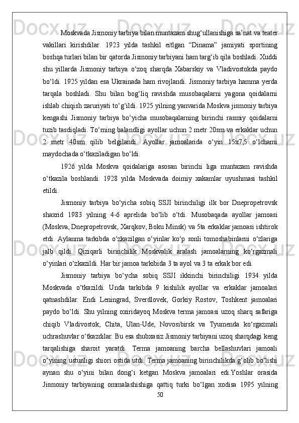 Moskvada Jismoniy tarbiya bilan muntazam shug‘ullanishiga sa’nat va teater
vakillari   kirishdilar.   1923   yilda   tashkil   eitlgan   “Dinama”   jamiyati   sportining
boshqa turlari bilan bir qatorda Jismoniy tarbiyani ham targ‘ib qila boshladi. Xuddi
shu   yillarda   Jismoniy   tarbiya   о‘zoq   sharqda   Xabarskiy   va   Vladivostokda   paydo
bо‘ldi. 1925 yildan esa Ukrainada ham rivojlandi. Jismoniy tarbiya hamma yerda
tarqala   boshladi.   Shu   bilan   bog‘liq   ravishda   musobaqalarni   yagona   qoidalarni
ishlab chiqish zaruriyati tо‘g‘ildi. 1925 yilning yanvarida Moskva jismoniy tarbiya
kengashi   Jismoniy   tarbiya   bо‘yicha   musobaqalarning   birinchi   rasmiy   qoidalarni
tuzib tasdiqladi. Tо‘rning balandligi ayollar uchun 2 metr 20sm va erkaklar uchun
2   metr   40sm   qilib   belgilandi.   Ayollar   jamoalarida   о‘yin   15x7,5   о‘lchami
maydochada о‘tkaziladigan bо‘ldi. 
1926   yilda   Moskva   qoidalariga   asosan   birinchi   liga   muntazam   ravishda
о‘tkazila   boshlandi.   1928   yilda   Moskvada   doimiy   xakamlar   uyushmasi   tashkil
etildi.
Jismoniy   tarbiya   bо‘yicha   sobiq   SSJI   birinchiligi   ilk   bor   Dnepropetrovsk
shaxrid   1983   yilning   4-6   aprelida   bо‘lib   о‘tdi.   Musobaqada   ayollar   jamoasi
(Moskva, Dnepropetrovsk, Xarqkov, Boku Minsk) va 5ta erkaklar jamoasi ishtirok
etdi.   Aylanma   tarkibda   о‘zkazilgan   о‘yinlar   kо‘p   sonli   tomoshabinlarni   о‘zlariga
jalb   qildi.   Qiziqarli   birinchilik   Moskvalik   aralash   jamoalarning   kо‘rgazmali
о‘yinlari о‘zkazildi. Har bir jamoa tarkibida 3 ta ayol va 3 ta erkak bor edi. 
Jismoniy   tarbiya   bо‘ycha   sobiq   SSJI   ikkinchi   birinchiligi   1934   yilda
Moskvada   о‘tkazildi.   Unda   tarkibda   9   kishilik   ayollar   va   erkaklar   jamoalari
qatnashdilar.   Endi   Leningrad,   Sverdlovek,   Gorkiy   Rostov,   Toshkent   jamoalari
paydo   bо‘ldi.   Shu   yilning   oxiridayoq   Moskva   terma   jamoasi   uzoq   sharq   safariga
chiqib   Vladivostok,   Chita,   Ulan-Ude,   Novosibirsk   va   Tyumenda   kо‘rgazmali
uchrashuvlar о‘tkazdilar. Bu esa shubxasiz Jismoniy tarbiyani uzoq sharqdagi keng
tarqalishiga   sharoit   yaratdi.   Terma   jamoaning   barcha   bellashuvlari   jamoali
о‘yining ustunligi shiori ostida utdi. Terma jamoaning birinchilikda g‘olib bо‘lishi
aynan   shu   о‘yini   bilan   dong‘i   ketgan   Moskva   jamoalari   edi.Yoshlar   orasida
Jismoniy   tarbiyaning   ommalashishiga   qattiq   turki   bо‘lgan   xodisa   1995   yilning
50 