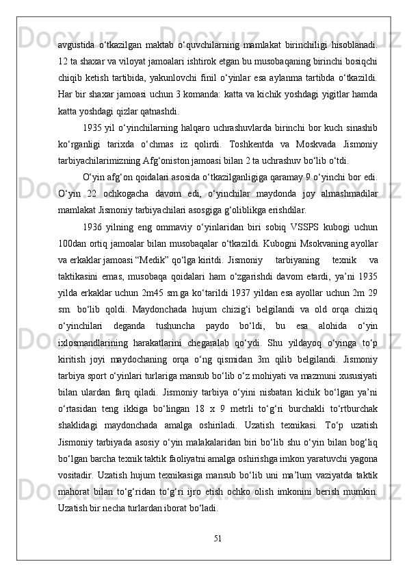 avgustida   о‘tkazilgan   maktab   о‘quvchilarning   mamlakat   birinchiligi   hisoblanadi.
12 ta shaxar va viloyat jamoalari ishtirok etgan bu musobaqaning birinchi bosiqchi
chiqib   ketish   tartibida,   yakunlovchi   finil   о‘yinlar   esa   aylanma   tartibda   о‘tkazildi.
Har bir shaxar jamoasi uchun 3 komanda: katta va kichik yoshdagi yigitlar hamda
katta yoshdagi qizlar qatnashdi. 
1935  yil   о‘yinchilarning  halqaro   uchrashuvlarda   birinchi   bor   kuch   sinashib
kо‘rganligi   tarixda   о‘chmas   iz   qolirdi.   Toshkentda   va   Moskvada   Jismoniy
tarbiyachilarimizning Afg‘oniston jamoasi bilan 2 ta uchrashuv bо‘lib о‘tdi. 
О‘yin afg‘on qoidalari asosida о‘tkazilganligiga qaramay 9 о‘yinchi bor edi.
О‘yin   22   ochkogacha   davom   edi,   о‘yinchilar   maydonda   joy   almashmadilar
mamlakat Jismoniy tarbiyachilari asosgiga g‘oliblikga erishdilar.
1936   yilning   eng   ommaviy   о‘yinlaridan   biri   sobiq   VSSPS   kubogi   uchun
100dan ortiq jamoalar bilan musobaqalar о‘tkazildi. Kubogni Msokvaning ayollar
va erkaklar jamoasi “Medik” qо‘lga kiritdi. Jismoniy   tarbiyaning   texnik   va
taktikasini   emas,   musobaqa   qoidalari   ham   о‘zgarishdi   davom   etardi,   ya’ni   1935
yilda erkaklar uchun 2m45 sm.ga kо‘tarildi 1937 yildan esa ayollar uchun 2m 29
sm.   bо‘lib   qoldi.   Maydonchada   hujum   chizig‘i   belgilandi   va   old   orqa   chiziq
о‘yinchilari   deganda   tushuncha   paydo   bо‘ldi,   bu   esa   alohida   о‘yin
ixlosmandlarining   harakatlarini   chegaralab   qо‘ydi.   Shu   yildayoq   о‘yinga   tо‘p
kiritish   joyi   maydochaning   orqa   о‘ng   qismidan   3m   qilib   belgilandi.   Jismoniy
tarbiya sport о‘yinlari turlariga mansub bо‘lib о‘z mohiyati va mazmuni xususiyati
bilan   ulardan   farq   qiladi.   Jismoniy   tarbiya   о‘yini   nisbatan   kichik   bо‘lgan   ya’ni
о‘rtasidan   teng   ikkiga   bо‘lingan   18   x   9   metrli   tо‘g‘ri   burchakli   tо‘rtburchak
shaklidagi   maydonchada   amalga   oshiriladi.   Uzatish   texnikasi.   Tо‘p   uzatish
Jismoniy   tarbiyada   asosiy   о‘yin   malakalaridan   biri   bо‘lib   shu   о‘yin   bilan   bog‘liq
bо‘lgan barcha texnik taktik faoliyatni amalga oshirishga imkon yaratuvchi yagona
vositadir.   Uzatish   hujum   texnikasiga   mansub   bо‘lib   uni   ma’lum   vaziyatda   taktik
mahorat   bilan   tо‘g‘ridan   tо‘g‘ri   ijro   etish   ochko   olish   imkonini   berish   mumkin.
Uzatish bir necha turlardan iborat bо‘ladi.
51 