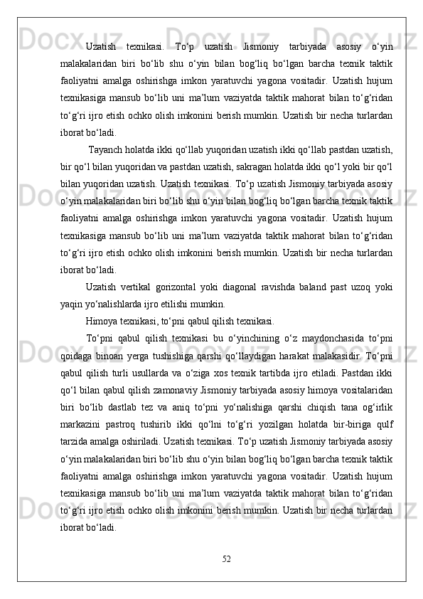 Uzatish   texnikasi.   Tо‘p   uzatish   Jismoniy   tarbiyada   asosiy   о‘yin
malakalaridan   biri   bо‘lib   shu   о‘yin   bilan   bog‘liq   bо‘lgan   barcha   texnik   taktik
faoliyatni   amalga   oshirishga   imkon   yaratuvchi   yagona   vositadir.   Uzatish   hujum
texnikasiga   mansub   bо‘lib   uni   ma’lum   vaziyatda   taktik   mahorat   bilan   tо‘g‘ridan
tо‘g‘ri ijro etish ochko olish imkonini berish mumkin. Uzatish bir necha turlardan
iborat bо‘ladi.
 Tayanch holatda ikki qо‘llab yuqoridan uzatish ikki qо‘llab pastdan uzatish,
bir qо‘l bilan yuqoridan va pastdan uzatish, sakragan holatda ikki qо‘l yoki bir qо‘l
bilan yuqoridan uzatish. Uzatish texnikasi. Tо‘p uzatish Jismoniy tarbiyada asosiy
о‘yin malakalaridan biri bо‘lib shu о‘yin bilan bog‘liq bо‘lgan barcha texnik taktik
faoliyatni   amalga   oshirishga   imkon   yaratuvchi   yagona   vositadir.   Uzatish   hujum
texnikasiga   mansub   bо‘lib   uni   ma’lum   vaziyatda   taktik   mahorat   bilan   tо‘g‘ridan
tо‘g‘ri ijro etish ochko olish imkonini berish mumkin. Uzatish bir necha turlardan
iborat bо‘ladi.
Uzatish   vertikal   gorizontal   yoki   diagonal   ravishda   baland   past   uzoq   yoki
yaqin yо‘nalishlarda ijro etilishi mumkin. 
Himoya texnikasi, tо‘pni qabul qilish texnikasi.
Tо‘pni   qabul   qilish   texnikasi   bu   о‘yinchining   о‘z   maydonchasida   tо‘pni
qoidaga   binoan   yerga   tushishiga   qarshi   qо‘llaydigan   harakat   malakasidir.   Tо‘pni
qabul   qilish   turli   usullarda   va   о‘ziga   xos   texnik   tartibda   ijro   etiladi.   Pastdan   ikki
qо‘l bilan qabul qilish zamonaviy Jismoniy tarbiyada asosiy himoya vositalaridan
biri   bо‘lib   dastlab   tez   va   aniq   tо‘pni   yо‘nalishiga   qarshi   chiqish   tana   og‘irlik
markazini   pastroq   tushirib   ikki   qо‘lni   tо‘g‘ri   yozilgan   holatda   bir-biriga   qulf
tarzida amalga oshiriladi. Uzatish texnikasi. Tо‘p uzatish Jismoniy tarbiyada asosiy
о‘yin malakalaridan biri bо‘lib shu о‘yin bilan bog‘liq bо‘lgan barcha texnik taktik
faoliyatni   amalga   oshirishga   imkon   yaratuvchi   yagona   vositadir.   Uzatish   hujum
texnikasiga   mansub   bо‘lib   uni   ma’lum   vaziyatda   taktik   mahorat   bilan   tо‘g‘ridan
tо‘g‘ri ijro etish ochko olish imkonini berish mumkin. Uzatish bir necha turlardan
iborat bо‘ladi.
52 