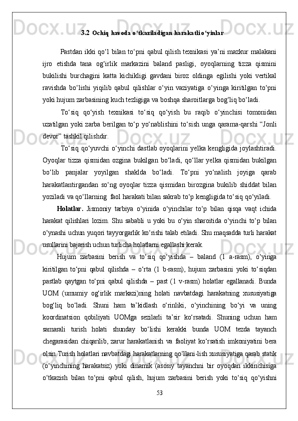 3.2 Ochiq havoda o‘tkaziladigan harakatli o‘yinlar
Pastdan ikki  qо‘l bilan tо‘pni  qabul  qilish texnikasi  ya’ni mazkur malakani
ijro   etishda   tana   og‘irlik   markazini   baland   pasligi,   oyoqlarning   tizza   qismini
bukilishi   burchagini   katta   kichikligi   gavdani   biroz   oldinga   egilishi   yoki   vertikal
ravishda   bо‘lishi   yiqilib   qabul   qilishlar   о‘yin   vaziyatiga   о‘yinga   kiritilgan   tо‘pni
yoki hujum zarbasining kuch tezligiga va boshqa sharoitlarga bog‘liq bо‘ladi.
Tо‘siq   qо‘yish   texnikasi   tо‘siq   qо‘yish   bu   raqib   о‘yinchisi   tomonidan
uzatilgan yoki zarba berilgan tо‘p yо‘nablishini tо‘sish unga qarama-qarshi “Jonli
devor” tashkil qilishdir. 
Tо‘siq qо‘yuvchi о‘yinchi dastlab oyoqlarini yelka kengligida joylashtiradi.
Oyoqlar   tizza   qismidan   ozgina   bukilgan   bо‘ladi,   qо‘llar   yelka   qismidan   bukilgan
bо‘lib   panjalar   yoyilgan   shaklda   bо‘ladi.   Tо‘pni   yо‘nalish   joyiga   qarab
harakatlantirgandan   sо‘ng   oyoqlar   tizza   qismidan   birozgina   bukilib   shiddat   bilan
yoziladi va qо‘llarning  faol harakati bilan sakrab tо‘p kengligida tо‘siq qо‘yiladi. 
Holatlar .   Jismoniy   tarbiya   о‘yinida   о‘yinchilar   tо‘p   bilan   qisqa   vaqt   ichida
harakat   qilishlari   lozim.   Shu   sababli   u   yoki   bu   о‘yin   sharoitida   о‘yinchi   tо‘p   bilan
о‘ynashi uchun yuqori tayyorgarlik kо‘rishi talab etiladi. Shu maqsadda turli harakat
usullarini bajarish uchun turlicha holatlarni egallashi kerak.
Hujum   zarbasini   berish   va   tо‘siq   qо‘yishda   –   baland   (1   a-rasm),   о‘yinga
kiritilgan   tо‘pni   qabul   qilishda   –   о‘rta   (1   b-rasm),   hujum   zarbasini   yoki   tо‘siqdan
pastlab   qaytgan   tо‘pni   qabul   qilishda   –   past   (1   v-rasm)   holatlar   egallanadi.   Bunda
UOM   (umumiy   og‘irlik   markazi)ning   holati   navbatdagi   harakatning   xususiyatiga
bog‘liq   bо‘ladi.   Shuni   ham   ta’kidlash   о‘rinliki,   о‘yinchining   bо‘yi   va   uning
koordinatsion   qobiliyati   UOMga   sezilarli   ta’sir   kо‘rsatadi.   Shuning   uchun   ham
samarali   turish   holati   shunday   bо‘lishi   kerakki   bunda   UOM   tezda   tayanch
chegarasidan   chiqarilib,   zarur   harakatlanish   va   faoliyat   kо‘rsatish   imkoniyatini   bera
olsin.Turish holatlari navbatdagi harakatlarning qо‘llani-lish xususiyatiga qarab statik
(о‘yinchining   harakatsiz)   yoki   dinamik   (asosiy   tayanchni   bir   oyoqdan   ikkinchisiga
о‘tkazish   bilan   tо‘pni   qabul   qilish,   hujum   zarbasini   berish   yoki   tо‘siq   qо‘yishni
53 