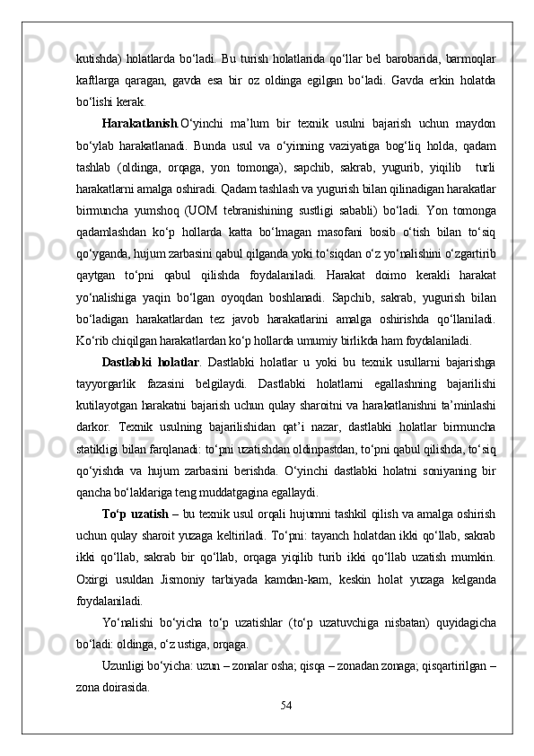 kutishda)   holatlarda   bо‘ladi.   Bu   turish   holatlarida   qо‘llar   bel   barobarida,   barmoqlar
kaftlarga   qaragan,   gavda   esa   bir   oz   oldinga   egilgan   bо‘ladi.   Gavda   erkin   holatda
bо‘lishi kerak.
Harakatlanish . О‘yinchi   ma’lum   bir   texnik   usulni   bajarish   uchun   maydon
bо‘ylab   harakatlanadi.   Bunda   usul   va   о‘yinning   vaziyatiga   bog‘liq   holda,   qadam
tashlab   (oldinga,   orqaga,   yon   tomonga),   sapchib,   sakrab,   yugurib,   yiqilib     turli
harakatlarni amalga oshiradi. Qadam tashlash va yugurish bilan qilinadigan harakatlar
birmuncha   yumshoq   (UOM   tebranishining   sustligi   sababli)   bо‘ladi.   Yon   tomonga
qadamlashdan   kо‘p   hollarda   katta   bо‘lmagan   masofani   bosib   о‘tish   bilan   tо‘siq
qо‘yganda, hujum zarbasini qabul qilganda yoki tо‘siqdan о‘z yо‘nalishini о‘zgartirib
qaytgan   tо‘pni   qabul   qilishda   foydalaniladi.   Harakat   doimo   kerakli   harakat
yо‘nalishiga   yaqin   bо‘lgan   oyoqdan   boshlanadi.   Sapchib,   sakrab,   yugurish   bilan
bо‘ladigan   harakatlardan   tez   javob   harakatlarini   amalga   oshirishda   qо‘llaniladi.
Kо‘rib chiqilgan harakatlardan kо‘p hollarda umumiy birlikda ham foydalaniladi. 
Dastlabki   holatlar .   Dastlabki   holatlar   u   yoki   bu   texnik   usullarni   bajarishga
tayyorgarlik   fazasini   belgilaydi.   Dastlabki   holatlarni   egallashning   bajarilishi
kutilayotgan harakatni  bajarish uchun qulay sharoitni va harakatlanishni  ta’minlashi
darkor.   Texnik   usulning   bajarilishidan   qat’i   nazar,   dastlabki   holatlar   birmuncha
statikligi bilan farqlanadi: tо‘pni uzatishdan oldinpastdan, tо‘pni qabul qilishda, tо‘siq
qо‘yishda   va   hujum   zarbasini   berishda.   О‘yinchi   dastlabki   holatni   soniyaning   bir
qancha bо‘laklariga teng muddatgagina egallaydi. 
Tо‘p uzatish   – bu texnik usul orqali hujumni tashkil qilish va amalga oshirish
uchun qulay sharoit yuzaga keltiriladi. Tо‘pni: tayanch holatdan ikki qо‘llab, sakrab
ikki   qо‘llab,   sakrab   bir   qо‘llab,   orqaga   yiqilib   turib   ikki   qо‘llab   uzatish   mumkin.
Oxirgi   usuldan   Jismoniy   tarbiyada   kamdan-kam,   keskin   holat   yuzaga   kelganda
foydalaniladi.
Yо‘nalishi   bо‘yicha   tо‘p   uzatishlar   (tо‘p   uzatuvchiga   nisbatan)   quyidagicha
bо‘ladi: oldinga, о‘z ustiga, orqaga. 
Uzunligi bо‘yicha: uzun – zonalar osha; qisqa – zonadan zonaga; qisqartirilgan –
zona doirasida. 
54 