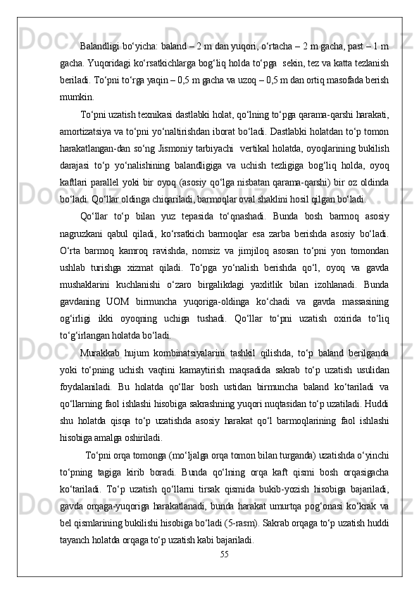 Balandligi bо‘yicha: baland – 2 m dan yuqori, о‘rtacha – 2 m gacha, past – 1 m
gacha. Yuqoridagi kо‘rsatkichlarga bog‘liq holda tо‘pga  sekin, tez va katta tezlanish
beriladi. Tо‘pni tо‘rga yaqin – 0,5 m gacha va uzoq – 0,5 m dan ortiq masofada berish
mumkin.
Tо‘pni uzatish texnikasi dastlabki holat, qо‘lning tо‘pga qarama-qarshi harakati,
amortizatsiya va tо‘pni yо‘naltirishdan iborat bо‘ladi. Dastlabki holatdan tо‘p tomon
harakatlangan-dan sо‘ng Jismoniy tarbiyachi   vertikal holatda, oyoqlarining bukilish
darajasi   tо‘p   yо‘nalishining   balandligiga   va   uchish   tezligiga   bog‘liq   holda,   oyoq
kaftlari parallel yoki bir oyoq (asosiy qо‘lga nisbatan qarama-qarshi) bir oz oldinda
bо‘ladi. Qо‘llar oldinga chiqariladi, barmoqlar oval shaklini hosil qilgan bо‘ladi.
Qо‘llar   tо‘p   bilan   yuz   tepasida   tо‘qnashadi.   Bunda   bosh   barmoq   asosiy
nagruzkani   qabul   qiladi,   kо‘rsatkich   barmoqlar   esa   zarba   berishda   asosiy   bо‘ladi.
О‘rta   barmoq   kamroq   ravishda,   nomsiz   va   jimjiloq   asosan   tо‘pni   yon   tomondan
ushlab   turishga   xizmat   qiladi.   Tо‘pga   yо‘nalish   berishda   qо‘l,   oyoq   va   gavda
mushaklarini   kuchlanishi   о‘zaro   birgalikdagi   yaxlitlik   bilan   izohlanadi.   Bunda
gavdaning   UOM   birmuncha   yuqoriga-oldinga   kо‘chadi   va   gavda   massasining
og‘irligi   ikki   oyoqning   uchiga   tushadi.   Qо‘llar   tо‘pni   uzatish   oxirida   tо‘liq
tо‘g‘irlangan holatda bо‘ladi.
Murakkab   hujum   kombinatsiyalarini   tashkil   qilishda,   tо‘p   baland   berilganda
yoki   tо‘pning   uchish   vaqtini   kamaytirish   maqsadida   sakrab   tо‘p   uzatish   usulidan
foydalaniladi.   Bu   holatda   qо‘llar   bosh   ustidan   birmuncha   baland   kо‘tariladi   va
qо‘llarning faol ishlashi hisobiga sakrashning yuqori nuqtasidan tо‘p uzatiladi. Huddi
shu   holatda   qisqa   tо‘p   uzatishda   asosiy   harakat   qо‘l   barmoqlarining   faol   ishlashi
hisobiga amalga oshiriladi.            
Tо‘pni orqa tomonga (mо‘ljalga orqa tomon bilan turganda) uzatishda о‘yinchi
tо‘pning   tagiga   kirib   boradi.   Bunda   qо‘lning   orqa   kaft   qismi   bosh   orqasigacha
kо‘tariladi.   Tо‘p   uzatish   qо‘llarni   tirsak   qismida   bukib-yozish   hisobiga   bajariladi,
gavda   orqaga-yuqoriga   harakatlanadi,   bunda   harakat   umurtqa   pog‘onasi   kо‘krak   va
bel qismlarining bukilishi hisobiga bо‘ladi (5-rasm). Sakrab orqaga tо‘p uzatish huddi
tayanch holatda orqaga tо‘p uzatish kabi bajariladi. 
55 