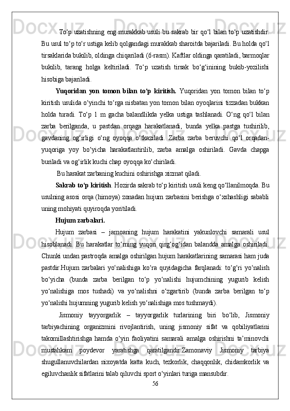 Tо‘p uzatishning eng murakkab usuli bu sakrab bir qо‘l bilan tо‘p uzatishdir.
Bu usul tо‘p tо‘r ustiga kelib qolgandagi murakkab sharoitda bajariladi. Bu holda qо‘l
tirsaklarida bukilib, oldinga chiqariladi (6-rasm). Kaftlar oldinga qaratiladi, barmoqlar
bukilib,   tarang   holga   keltiriladi.   Tо‘p   uzatish   tirsak   bо‘g‘inining   bukib-yozilishi
hisobiga bajariladi.
Yuqoridan   yon   tomon   bilan   tо‘p   kiritish.   Yuqoridan   yon   tomon   bilan   tо‘p
kiritish usulida о‘yinchi tо‘rga nisbatan yon tomon bilan oyoqlarini tizzadan bukkan
holda   turadi.   Tо‘p   1   m   gacha   balandlikda   yelka   ustiga   tashlanadi.   О‘ng   qо‘l   bilan
zarba   berilganda,   u   pastdan   orqaga   harakatlanadi,   bunda   yelka   pastga   tushirilib,
gavdaning   og‘irligi   о‘ng   oyoqqa   о‘tkaziladi.   Zarba   zarba   beruvchi   qо‘l   orqadan-
yuqoriga   yoy   bо‘yicha   harakatlantirilib,   zarba   amalga   oshiriladi.   Gavda   chapga
buriladi va og‘irlik kuchi chap oyoqqa kо‘chiriladi.
 Bu harakat zarbaning kuchini oshirishga xizmat qiladi. 
Sakrab tо‘p kiritish .  Hozirda sakrab tо‘p kiritish usuli keng qо‘llanilmoqda. Bu
usulning asosi orqa (himoya) zonadan hujum zarbasini berishga о‘xshashligi sababli
uning mohiyati quyiroqda yoritiladi.
Hujum zarbalari. 
Hujum   zarbasi   –   jamoaning   hujum   harakatini   yakunlovchi   samarali   usul
hisoblanadi.   Bu   harakatlar   tо‘rning   yuqori   qirg‘og‘idan   balandda   amalga   oshiriladi.
Chunki undan pastroqda amalga oshirilgan hujum harakatlarining samarasi ham juda
pastdir.Hujum   zarbalari   yо‘nalishiga   kо‘ra   quyidagicha   farqlanadi:   tо‘g‘ri   yо‘nalish
bо‘yicha   (bunda   zarba   berilgan   tо‘p   yо‘nalishi   hujumchining   yugurib   kelish
yо‘nalishiga   mos   tushadi)   va   yо‘nalishni   о‘zgartirib   (bunda   zarba   berilgan   tо‘p
yо‘nalishi hujumning yugurib kelish yо‘nalishiga mos tushmaydi).  
Jismoniy   tayyorgarlik   –   tayyorgarlik   turlarining   biri   bо‘lib,   Jismoniy
tarbiyachining   organizmini   rivojlantirish,   uning   jismoniy   sifat   va   qobiliyatlarini
takomillashtirishga   hamda   о‘yin   faoliyatini   samarali   amalga   oshirishni   ta’minovchi
mustahkam   poydevor   yaratishga   qaratilgandir.Zamonaviy   Jismoniy   tarbiya
shugullanuvchilardan   nixoyatda   katta   kuch,   tezkorlik,   chaqqonlik,   chidamkorlik   va
egiluvchanlik sifatlarini talab qiluvchi sport о‘yinlari turiga mansubdir. 
56 