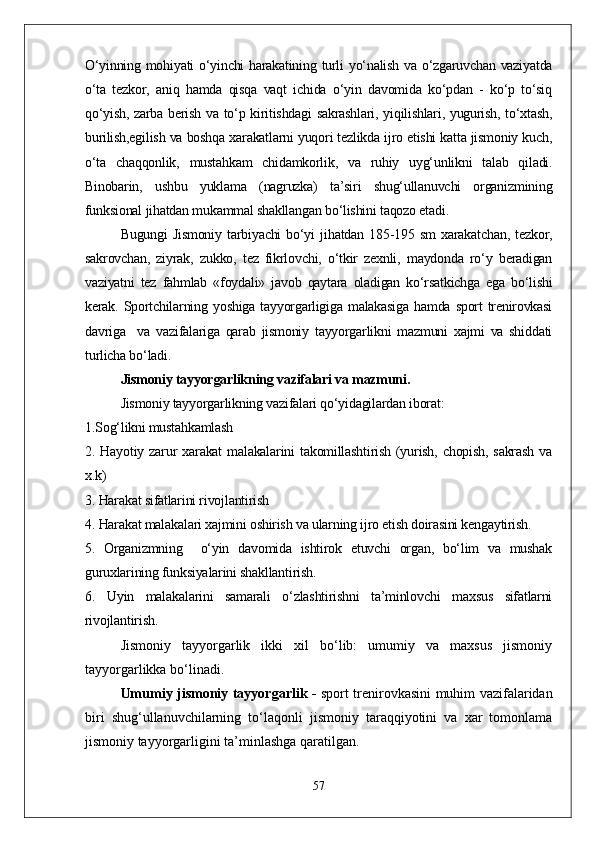 О‘yinning mohiyati  о‘yinchi harakatining turli yо‘nalish va о‘zgaruvchan vaziyatda
о‘ta   tezkor,   aniq   hamda   qisqa   vaqt   ichida   о‘yin   davomida   kо‘pdan   -   kо‘p   tо‘siq
qо‘yish, zarba berish va tо‘p kiritishdagi  sakrashlari, yiqilishlari, yugurish, tо‘xtash,
burilish,egilish va boshqa xarakatlarni yuqori tezlikda ijro etishi katta jismoniy kuch,
о‘ta   chaqqonlik,   mustahkam   chidamkorlik,   va   ruhiy   uyg‘unlikni   talab   qiladi.
Binobarin,   ushbu   yuklama   (nagruzka)   ta’siri   shug‘ullanuvchi   organizmining
funksional jihatdan mukammal shakllangan bо‘lishini taqozo etadi.
  Bugungi   Jismoniy   tarbiyachi   bо‘yi   jihatdan   185-195   sm   xarakatchan,   tezkor,
sakrovchan,   ziyrak,   zukko,   tez   fikrlovchi,   о‘tkir   zexnli,   maydonda   rо‘y   beradigan
vaziyatni   tez   fahmlab   «foydali»   javob   qaytara   oladigan   kо‘rsatkichga   ega   bо‘lishi
kerak.  Sportchilarning  yoshiga  tayyorgarligiga   malakasiga   hamda  sport   trenirovkasi
davriga     va   vazifalariga   qarab   jismoniy   tayyorgarlikni   mazmuni   xajmi   va   shiddati
turlicha bо‘ladi.
Jismoniy tayyorgarlikning vazifalari va mazmuni.
Jismoniy tayyorgarlikning vazifalari qо‘yidagilardan iborat:
1.Sog‘likni mustahkamlash
2.  Hayotiy   zarur   xarakat   malakalarini   takomillashtirish   (yurish,   chopish,   sakrash   va
x.k)
3. Harakat sifatlarini rivojlantirish 
4. Harakat malakalari xajmini oshirish va ularning ijro etish doirasini kengaytirish. 
5.   Organizmning     о‘yin   davomida   ishtirok   etuvchi   organ,   bо‘lim   va   mushak
guruxlarining funksiyalarini shakllantirish.
6.   Uyin   malakalarini   samarali   о‘zlashtirishni   ta’minlovchi   maxsus   sifatlarni
rivojlantirish. 
Jismoniy   tayyorgarlik   ikki   xil   bо‘lib:   umumiy   va   maxsus   jismoniy
tayyorgarlikka bо‘linadi.
Umumiy jismoniy tayyorgarlik -   sport trenirovkasini muhim vazifalaridan
biri   shug‘ullanuvchilarning   tо‘laqonli   jismoniy   taraqqiyotini   va   xar   tomonlama
jismoniy tayyorgarligini ta’minlashga qaratilgan. 
57 