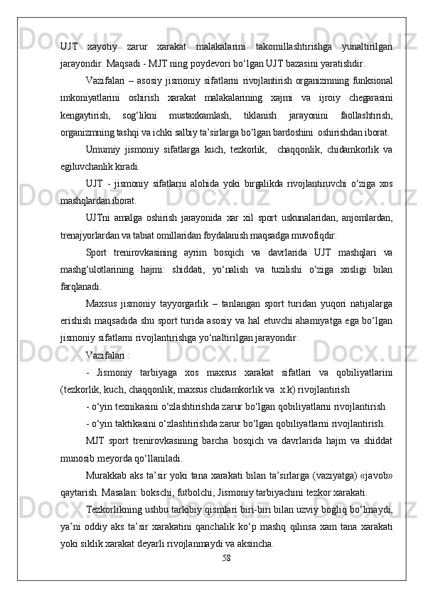 UJT   xayotiy   zarur   xarakat   malakalarini   takomillashtirishga   yunaltirilgan
jarayondir. Maqsadi - MJT ning poydevori bо‘lgan UJT bazasini yaratishdir.
Vazifalari  – asosiy  jismoniy sifatlarni   rivojlantirish organizmning funksional
imkoniyatlarini   oshirish   xarakat   malakalarining   xajmi   va   ijroiy   chegarasini
kengaytirish,   sog‘likni   mustaxkamlash,   tiklanish   jarayonini   faollashtirish,
organizmning tashqi va ichki salbiy ta’sirlarga bо‘lgan bardoshini  oshirishdan iborat.
Umumiy   jismoniy   sifatlarga   kuch,   tezkorlik,     chaqqonlik,   chidamkorlik   va
egiluvchanlik kiradi.
UJT   -   jismoniy   sifatlarni   alohida   yoki   birgalikda   rivojlantiruvchi   о‘ziga   xos
mashqlardan iborat.
UJTni   amalga   oshirish   jarayonida   xar   xil   sport   uskunalaridan,   anjomlardan,
trenajyorlardan va tabiat omillaridan foydalanish maqsadga muvofiqdir.
Sport   trenirovkasining   ayrim   bosqich   va   davrlarida   UJT   mashqlari   va
mashg‘ulotlarining   hajmi:   shiddati,   yо‘nalish   va   tuzilishi   о‘ziga   xosligi   bilan
farqlanadi.
Maxsus   jismoniy   tayyorgarlik   –   tanlangan   sport   turidan   yuqori   natijalarga
erishish maqsadida shu sport turida asosiy va hal etuvchi ahamiyatga ega bо‘lgan
jismoniy sifatlarni rivojlantirishga yо‘naltirilgan jarayondir.
Vazifalari : 
-   Jismoniy   tarbiyaga   xos   maxsus   xarakat   sifatlari   va   qobiliyatlarini
(tezkorlik, kuch, chaqqonlik, maxsus chidamkorlik va  x.k) rivojlantirish
- о‘yin texnikasini о‘zlashtirishda zarur bо‘lgan qobiliyatlarni rivojlantirish 
- о‘yin taktikasini о‘zlashtirishda zarur bо‘lgan qobiliyatlarni rivojlantirish.
MJT   sport   trenirovkasining   barcha   bosqich   va   davrlarida   hajm   va   shiddat
munosib meyorda qо‘llaniladi.
Murakkab aks ta’sir yoki tana xarakati bilan ta’sirlarga (vaziyatga) «javob»
q aytarish. Masalan: bokschi, futbolchi, Jismoniy tarbiyachini tezkor xarakati.
Tezkorlikning ushbu tarkibiy  q ismlari biri-biri bilan uzviy bogli q  b о‘ lmaydi,
ya’ni   oddiy   aks   ta’sir   xarakatini   q anchalik   k о‘ p   mashq   q ilinsa   xam   tana   xarakati
yoki siklik xarakat deyarli rivojlanmaydi va aksincha. 
58 
