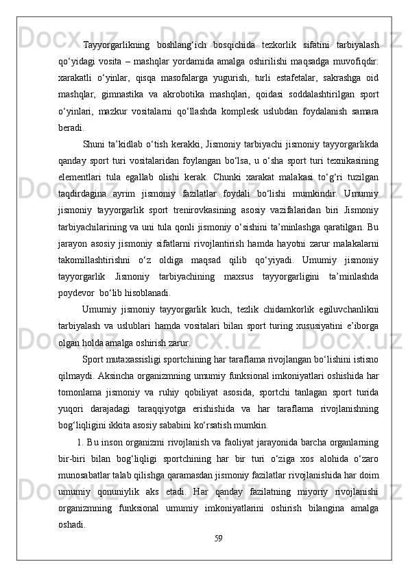 Tayyorgarlikning   boshlan g‘ ich   bos q ichida   tezkorlik   sifatini   tarbiyalash
qо‘ yidagi   vosita   –   mashqlar   yordamida   amalga   oshirilishi   ma q sadga   muvofi q dir:
xarakatli   о‘ yinlar,   q is q a   masofalarga   yugurish,   turli   estafetalar,   sakrashga   oid
mashqlar,   gimnastika   va   akrobo t ika   mashqlari,   q oidasi   soddalashtirilgan   sport
о‘ yinlari,   m azkur   vositalarni   qо‘ llashda   komplesk   uslubdan   foydalanish   samara
beradi.
Shuni   ta’kidlab  о‘tish   kerakki,   Jismoniy   tarbiyachi   jismoniy   tayyorgarlikda
qanday   sport   turi   vositalaridan   foylangan   bо‘lsa,   u   о‘sha   sport   turi   texnikasining
elementlari   tula   egallab   olishi   kerak.   Chunki   xarakat   malakasi   tо‘g‘ri   tuzilgan
taqdirdagina   ayrim   jismoniy   fazilatlar   foydali   bо‘lishi   mumkindir.   Umumiy
jismoniy   tayyorgarlik   sport   trenirovkasining   asosiy   vazifalaridan   biri   Jismoniy
tarbiyachilarining va uni tula qonli jismoniy о‘sishini ta’minlashga qaratilgan. Bu
jarayon   asosiy   jismoniy   sifatlarni   rivojlantirish   hamda   hayotni   zarur   malakalarni
takomillashtirishni   о‘z   oldiga   maqsad   qilib   qо‘yiyadi.   Umumiy   jismoniy
tayyorgarlik   Jismoniy   tarbiyachining   maxsus   tayyorgarligini   ta’minlashda
poydevor  bо‘lib hisoblanadi. 
Umumiy   jismoniy   tayyorgarlik   kuch,   tezlik   chidamkorlik   egiluvchanlikni
tarbiyalash   va   uslublari   hamda   vositalari   bilan   sport   turing   xususiyatini   e’iborga
olgan holda amalga oshirish zarur. 
Sport mutaxassisligi sportchining har taraflama rivojlangan bо‘lishini istisno
qilmaydi. Aksincha organizmning umumiy funksional imkoniyatlari oshishida har
tomonlama   jismoniy   va   ruhiy   qobiliyat   asosida,   sportchi   tanlagan   sport   turida
yuqori   darajadagi   taraqqiyotga   erishishida   va   har   taraflama   rivojlanishning
bog‘liqligini ikkita asosiy sababini kо‘rsatish mumkin.
1. Bu inson organizmi rivojlanish va faoliyat jarayonida barcha organlarning
bir-biri   bilan   bog‘liqligi   sportchining   har   bir   turi   о‘ziga   xos   alohida   о‘zaro
munosabatlar talab qilishga qaramasdan jismoniy fazilatlar rivojlanishida har doim
umumiy   qonuniylik   aks   etadi.   Har   qanday   fazilatning   miyoriy   rivojlanishi
organizmning   funksional   umumiy   imkoniyatlarini   oshirish   bilangina   amalga
oshadi.  
59 