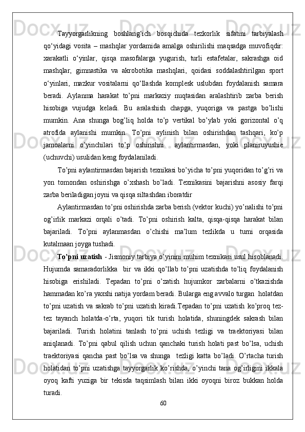 Tayyorgarlikning   boshlan g‘ ich   bos q ichida   tezkorlik   sifatini   tarbiyalash
qо‘ yidagi   vosita   –   mashqlar   yordamida   amalga   oshirilishi   ma q sadga   muvofi q dir:
xarakatli   о‘ yinlar,   q is q a   masofalarga   yugurish,   turli   estafetalar,   sakrashga   oid
mashqlar,   gimnastika   va   akrobo t ika   mashqlari,   q oidasi   soddalashtirilgan   sport
о‘ yinlari,   m azkur   vositalarni   qо‘ llashda   komplesk   uslubdan   foydalanish   samara
beradi.   Aylanma   harakat   to’pni   markaziy   nuqtasidan   aralashtirib   zarba   berish
hisobiga   vujudga   keladi.   Bu   aralashish   chapga,   yuqoriga   va   pastga   bo’lishi
mumkin.   Ana   shunga   bog’liq   holda   to’p   vertikal   bo’ylab   yoki   gorizontal   o’q
atrofida   aylanishi   mumkin.   To’pni   aylinish   bilan   oshirishdan   tashqari,   ko’p
jamoalarni   o’yinchilari   to’p   oshirishni     aylantirmasdan,   yoki   planiruyushie
(uchuvchi) usulidan keng foydalaniladi. 
To’pni aylantirmasdan bajarish texnikasi bo’yicha to’pni yuqoridan to’g’ri va
yon   tomondan   oshirishga   o’xshash   bo’ladi.   Texnikasini   bajarishni   asosiy   farqi
zarba beriladigan joyni va qisqa siltashdan iboratdir
Aylantirmasdan to’pni oshirishda zarba berish (vektor kuchi) yo’nalishi to’pni
og’irlik   markazi   orqali   o’tadi.   To’pni   oshirish   kalta,   qisqa-qisqa   harakat   bilan
bajariladi.   To’pni   aylanmasdan   o’chishi   ma’lum   tezlikda   u   turni   orqasida
kutalmaan joyga tushadi.
To’pni uzatish  - Jismoniy tarbiya o’yinini muhim texnikasi usul hisoblanadi.
Hujumda   samaradorlikka     bir   va   ikki   qo’llab   to’pni   uzatishda   to’liq   foydalanish
hisobiga   erishiladi.   Tepadan   to’pni   o’zatish   hujumkor   zarbalarni   o’tkazishda
hammadan ko’ra yaxshi natija yordam beradi. Bularga eng avvalo turgan  holatdan
to’pni  uzatish  va sakrab to’pni  uzatish  kiradi.Tepadan to’pni  uzatish   ko’proq tez-
tez   tayanch   holatda-o’rta,   yuqori   tik   turish   holatida,   shuningdek   sakrash   bilan
bajariladi.   Turish   holatini   tanlash   to’pni   uchish   tezligi   va   traektoriyasi   bilan
aniqlanadi.   To’pni   qabul   qilish   uchun   qanchaki   turish   holati   past   bo’lsa,   uchish
traektoriyasi   qancha   past   bo’lsa   va   shunga     tezligi   katta   bo’ladi.   O’rtacha   turish
holatidan   to’pni   uzatishga   tayyorgarlik   ko’rishda,   o’yinchi   tana   og’irligini   ikkala
oyoq   kafti   yuziga   bir   tekisda   taqsimlash   bilan   ikki   oyoqni   biroz   bukkan   holda
turadi. 
60 