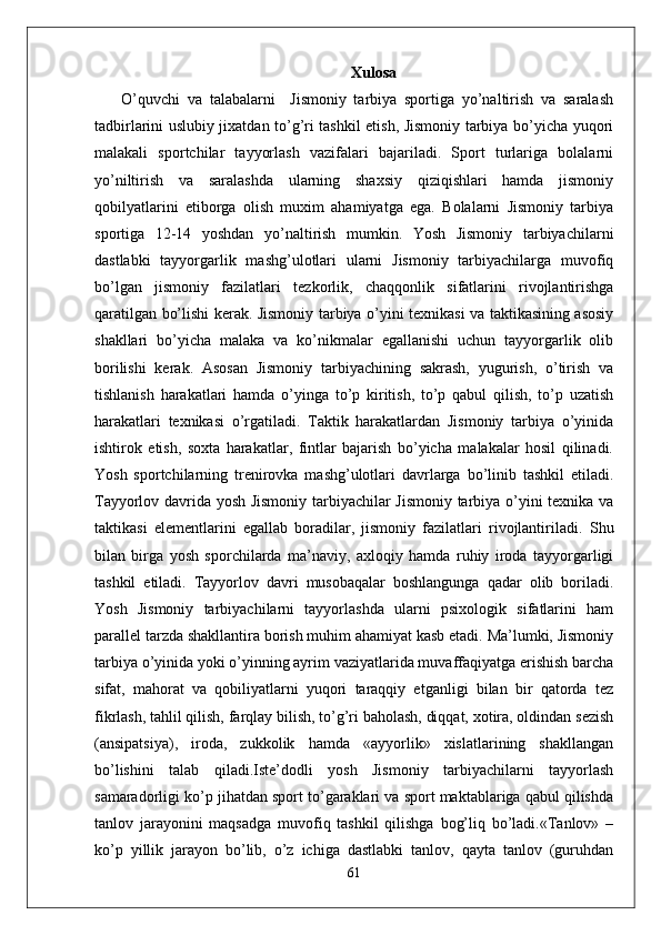 Xulosa
  O’quvchi   va   talabalarni     Jismoniy   tarbiya   sportiga   yo’naltirish   va   saralash
tadbirlarini uslubiy jixatdan to’g’ri tashkil etish, Jismoniy tarbiya bo’yicha yuqori
malakali   sportchilar   tayyorlash   vazifalari   bajariladi.   Sport   turlariga   bolalarni
yo’niltirish   va   saralashda   ularning   shaxsiy   qiziqishlari   hamda   jismoniy
qobilyatlarini   etiborga   olish   muxim   ahamiyatga   ega.   Bolalarni   Jismoniy   tarbiya
sportiga   12-14   yoshdan   yo’naltirish   mumkin.   Yosh   Jismoniy   tarbiyachilarni
dastlabki   tayyorgarlik   mashg’ulotlari   ularni   Jismoniy   tarbiyachilarga   muvofiq
bo’lgan   jismoniy   fazilatlari   tezkorlik,   chaqqonlik   sifatlarini   rivojlantirishga
qaratilgan bo’lishi kerak. Jismoniy tarbiya o’yini texnikasi va taktikasining asosiy
shakllari   bo’yicha   malaka   va   ko’nikmalar   egallanishi   uchun   tayyorgarlik   olib
borilishi   kerak.   Asosan   Jismoniy   tarbiyachining   sakrash,   yugurish,   o’tirish   va
tishlanish   harakatlari   hamda   o’yinga   to’p   kiritish,   to’p   qabul   qilish,   to’p   uzatish
harakatlari   texnikasi   o’rgatiladi.   Taktik   harakatlardan   Jismoniy   tarbiya   o’yinida
ishtirok   etish,   soxta   harakatlar,   fintlar   bajarish   bo’yicha   malakalar   hosil   qilinadi.
Yosh   sportchilarning   trenirovka   mashg’ulotlari   davrlarga   bo’linib   tashkil   etiladi.
Tayyorlov davrida yosh Jismoniy tarbiyachilar Jismoniy tarbiya o’yini texnika va
taktikasi   elementlarini   egallab   boradilar,   jismoniy   fazilatlari   rivojlantiriladi.   Shu
bilan   birga   yosh   sporchilarda   ma’naviy,   axloqiy   hamda   ruhiy   iroda   tayyorgarligi
tashkil   etiladi.   Tayyorlov   davri   musobaqalar   boshlangunga   qadar   olib   boriladi.
Yosh   Jismoniy   tarbiyachilarni   tayyorlashda   ularni   psixologik   sifatlarini   ham
parallel tarzda shakllantira borish muhim ahamiyat kasb etadi. Ma’lumki, Jismoniy
tarbiya o’yinida yoki o’yinning ayrim vaziyatlarida muvaffaqiyatga erishish barcha
sifat,   mahorat   va   qobiliyatlarni   yuqori   taraqqiy   etganligi   bilan   bir   qatorda   tez
fikrlash, tahlil qilish, farqlay bilish, to’g’ri baholash, diqqat, xotira, oldindan sezish
(ansipatsiya),   iroda,   zukkolik   hamda   «ayyorlik»   xislatlarining   shakllangan
bo’lishini   talab   qiladi.Iste’dodli   yosh   Jismoniy   tarbiyachilarni   tayyorlash
samaradorligi ko’p jihatdan sport to’garaklari va sport maktablariga qabul qilishda
tanlov   jarayonini   maqsadga   muvofiq   tashkil   qilishga   bog’liq   bo’ladi.«Tanlov»   –
ko’p   yillik   jarayon   bo’lib,   o’z   ichiga   dastlabki   tanlov,   qayta   tanlov   (guruhdan
61 