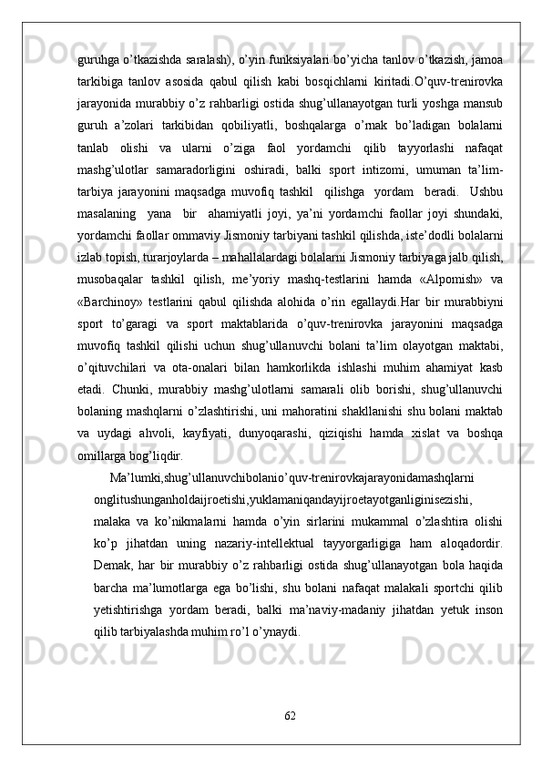guruhga o’tkazishda saralash), o’yin funksiyalari bo’yicha tanlov o’tkazish, jamoa
tarkibiga   tanlov   asosida   qabul   qilish   kabi   bosqichlarni   kiritadi.O’quv-trenirovka
jarayonida  murabbiy o’z rahbarligi  ostida  shug’ullanayotgan turli  yoshga  mansub
guruh   a’zolari   tarkibidan   qobiliyatli,   boshqalarga   o’rnak   bo’ladigan   bolalarni
tanlab   olishi   va   ularni   o’ziga   faol   yordamchi   qilib   tayyorlashi   nafaqat
mashg’ulotlar   samaradorligini   oshiradi,   balki   sport   intizomi,   umuman   ta’lim-
tarbiya   jarayonini   maqsadga   muvofiq   tashkil     qilishga     yordam     beradi.     Ushbu
masalaning     yana     bir     ahamiyatli   joyi,   ya’ni   yordamchi   faollar   joyi   shundaki,
yordamchi faollar ommaviy Jismoniy tarbiyani tashkil qilishda, iste’dodli bolalarni
izlab topish, turarjoylarda – mahallalardagi bolalarni Jismoniy tarbiyaga jalb qilish,
musobaqalar   tashkil   qilish,   me’yoriy   mashq-testlarini   hamda   «Alpomish»   va
«Barchinoy»   testlarini   qabul   qilishda   alohida   o’rin   egallaydi.Har   bir   murabbiyni
sport   to’garagi   va   sport   maktablarida   o’quv-trenirovka   jarayonini   maqsadga
muvofiq   tashkil   qilishi   uchun   shug’ullanuvchi   bolani   ta’lim   olayotgan   maktabi,
o’qituvchilari   va   ota-onalari   bilan   hamkorlikda   ishlashi   muhim   ahamiyat   kasb
etadi.   Chunki,   murabbiy   mashg’ulotlarni   samarali   olib   borishi,   shug’ullanuvchi
bolaning mashqlarni  o’zlashtirishi, uni  mahoratini shakllanishi  shu bolani  maktab
va   uydagi   ahvoli,   kayfiyati,   dunyoqarashi,   qiziqishi   hamda   xislat   va   boshqa
omillarga bog’liqdir.
Ma’lumki,shug’ullanuvchibolanio’quv-trenirovkajarayonidamashqlarni
onglitushunganholdaijroetishi,yuklamaniqandayijroetayotganliginisezishi,
malaka   va   ko’nikmalarni   hamda   o’yin   sirlarini   mukammal   o’zlashtira   olishi
ko’p   jihatdan   uning   nazariy-intellektual   tayyorgarligiga   ham   aloqadordir.
Demak,   har   bir   murabbiy   o’z   rahbarligi   ostida   shug’ullanayotgan   bola   haqida
barcha   ma’lumotlarga   ega   bo’lishi,   shu   bolani   nafaqat   malakali   sportchi   qilib
yetishtirishga   yordam   beradi,   balki   ma’naviy-madaniy   jihatdan   yetuk   inson
qilib tarbiyalashda muhim ro’l o’ynaydi.
62 