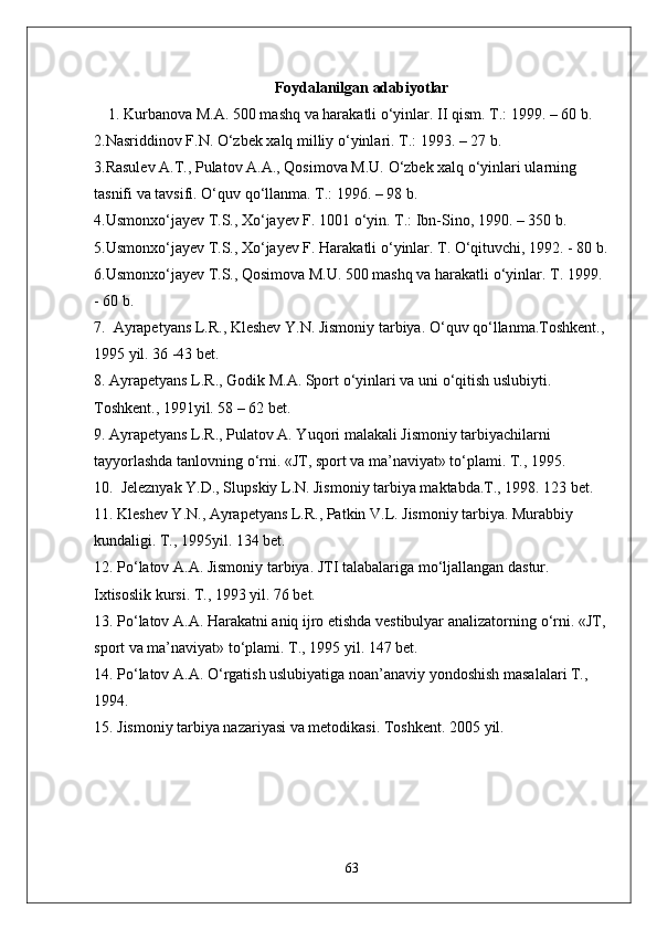 Foydalanilgan adabiyotlar
1. Kurbanova M.A. 500 mashq va harakatli  о ‘yinlar. II qism. T.: 1999. – 60 b. 
2.Nasriddinov F.N.  О ‘zbek xalq milliy  о ‘yinlari. T.: 1993. – 27 b. 
3.Rasulev A.T., Pulatov A.A., Qosimova M.U.  О ‘zbek xalq  о ‘yinlari ularning 
tasnifi va tavsifi.  О ‘quv q о ‘llanma. T.: 1996. – 98 b. 
4.Usmonx о ‘jayev T.S., X о ‘jayev F. 1001  о ‘yin. T.: Ibn-Sino, 1990. – 350 b. 
5.Usmonx о ‘jayev T.S., X о ‘jayev F. Harakatli  о ‘yinlar. T.  О ‘qituvchi, 1992. - 80 b.
6.Usmonx о ‘jayev T.S., Qosimova M.U. 500 mashq va harakatli  о ‘yinlar. T. 1999. 
- 60 b. 
7.  Ayrapetyans L.R., Kleshev Y.N. Jismoniy tarbiya.  О ‘quv q о ‘llanma.Toshkent., 
1995 yil. 36 -43 bet.
8. Ayrapetyans L.R., Godik M.A. Sport  о ‘yinlari va uni  о ‘qitish uslubiyti. 
Toshkent., 1991yil. 58 – 62 bet.
9. Ayrapetyans L.R., Pulatov A. Yuqori malakali Jismoniy tarbiyachilarni 
tayyorlashda tanlovning  о ‘rni. «JT, sport va ma’naviyat» t о ‘plami. T., 1995. 
10.  Jeleznyak Y.D., Slupskiy L.N. Jismoniy tarbiya maktabda.T., 1998. 123 bet.
11. Kleshev Y.N., Ayrapetyans L.R., Patkin V.L. Jismoniy tarbiya. Murabbiy 
kundaligi. T., 1995yil. 134 bet.
12. P о ‘latov A.A. Jismoniy tarbiya. JTI talabalariga m о ‘ljallangan dastur. 
Ixtisoslik kursi. T., 1993 yil. 76 bet.
13. P о ‘latov A.A. Harakatni aniq ijro etishda vestibulyar analizatorning  о ‘rni. «JT, 
sport va ma’naviyat» t о ‘plami. T., 1995 yil. 147 bet.
14. P о ‘latov A.A.  О ‘rgatish uslubiyatiga noan’anaviy yondoshish masalalari T., 
1994.
15. Jismoniy tarbiya nazariyasi va metodikasi.  Toshkent. 2005 yil.
63 