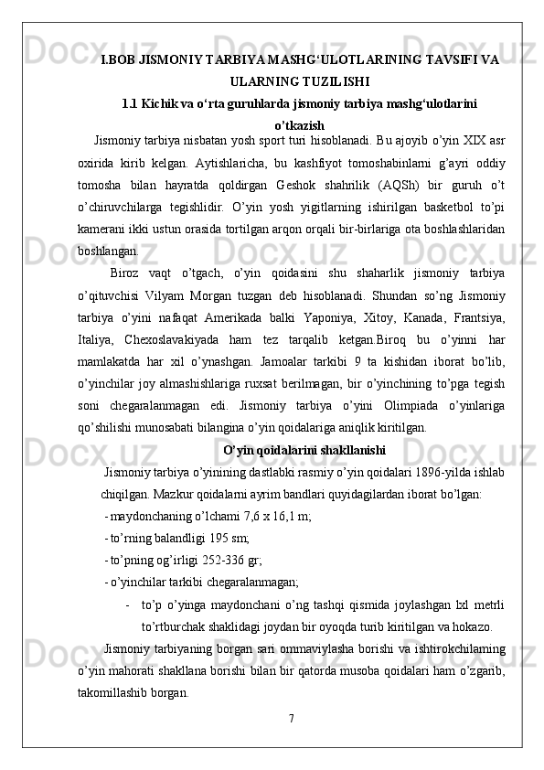 I.BOB  JISMONIY TARBIYA MASHG‘ULOTLARINING TAVSIFI VA
ULARNING TUZILISHI
1. 1   Kichik va o‘rta guruhlarda jismoniy tarbiya mashg‘ulotlarini
o’tkazish
Jismoniy tarbiya nisbatan yosh sport turi hisoblanadi. Bu ajoyib o’yin XIX asr
oxirida   kirib   kelgan.   Aytishlaricha,   bu   kashfiyot   tomoshabinlarni   g’ayri   oddiy
tomosha   bilan   hayratda   qoldirgan   Geshok   shahrilik   (AQSh)   bir   guruh   o’t
o’chiruvchilarga   tegishlidir.   O’yin   yosh   yigitlarning   ishirilgan   basketbol   to’pi
kamerani ikki ustun orasida tortilgan arqon orqali bir-birlariga ota boshlashlaridan
boshlangan. 
Biroz   vaqt   o’tgach,   o’yin   qoidasini   shu   shaharlik   jismoniy   tarbiya
o’qituvchisi   Vilyam   Morgan   tuzgan   deb   hisoblanadi.   Shundan   so’ng   Jismoniy
tarbiya   o’yini   nafaqat   Amerikada   balki   Yaponiya,   Xitoy,   Kanada,   Frantsiya,
Italiya,   Chexoslavakiyada   ham   tez   tarqalib   ketgan.Biroq   bu   o’yinni   har
mamlakatda   har   xil   o’ynashgan.   Jamoalar   tarkibi   9   ta   kishidan   iborat   bo’lib,
o’yinchilar   joy   almashishlariga   ruxsat   berilmagan,   bir   o’yinchining   to’pga   tegish
soni   chegaralanmagan   edi.   Jismoniy   tarbiya   o’yini   Olimpiada   o’yinlariga
qo’shilishi munosabati bilangina o’yin qoidalariga aniqlik kiritilgan. 
O’yin qoidalarini shakllanishi
Jismoniy tarbiya o’yinining dastlabki rasmiy o’yin qoidalari 1896-yilda  ishlab
chiqilgan. Mazkur qoidalarni ayrim bandlari quyidagilardan iborat  bo’lgan:
- maydonchaning o’lchami  7,6  x  16,1  m;
- to’rning balandligi  195  sm;
- to’pning og’irligi  252-336  gr;
- o’yinchilar tarkibi chegaralanmagan;
- to ’ p   o ’ yinga   maydonchani   o ’ ng   tashqi   qismida   joylashgan   lxl   metrli
to ’ rtburchak   shaklidagi   joydan   bir   oyoqda   turib   kiritilgan   va   hokazo .
Jismoniy   tarbiyaning   borgan   sari   ommaviylasha   borishi   va   ishtirokchilaming
o ’ yin   mahorati   shakllana   borishi   bilan   bir   qatorda   musoba   qoidalari   ham   o ’ zgarib ,
takomillashib   borgan .
7 