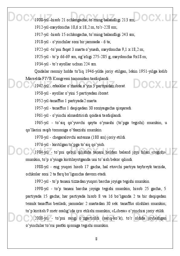 1900-yil -hisob 21 ochkogacha, to’rning balandligi 213 sm;
1912-yil-maydoncha 10,6 x 18,2 m, to’r-228 sm;
1917-yil -hisob 15 ochkogacha, to’rning balandligi 243 sm;
1918-yil - o’yinchilar soni bir jamoada - 6 ta;
1922-yil -to’pni faqat 3 marta o’ynash, maydoncha 9,1 x 18,2 m;
1925-yil - to’p 66-69 sm, og’irligi 275-285 g, maydoncha 9x18 m;
1934-yil - to’r ayollar uchun 224 sm.
Qoidalar   rasmiy   holda  to’liq  1946-yilda  joriy  etilgan,   lekin  1951- yilga kelib
Marselda FIVB Kongressi tomonidan tasdiqlandi.
1947-yil - erkaklar o’rtasida o’yin 5 partiyadan iborat.
1950-yil - ayollar o’yini 5 partiyadan iborat.
1952-yil-tanaffus 1 partiyada2 marta.
1957-yil - tanaffus 1 daqiqadan 30 soniyagacha qisqaradi.
1961-yil - o’yinchi almashtirish qoidasi tasdiqlandi.
1965-yil   -   to’siq   qo’yuvchi   qayta   o’ynashi   (to’pga   tegishi)   mumkin,   u
qo’llarini raqib tomoniga o’tkazishi mumkin.
1970-yil - chegaralovchi antenna (180 sm) joriy etildi.
1976-yil - kiritilgan to’pga to’siq qo’yish.
1984-yil   -   to’pni   qabul   qilishda   tanani   beldan   baland   joyi   bilan   «tegish»
mumkin, to’p o’yinga kiritilayotganda uni to’sish bekor qilindi.
1988-yil   -   eng   yuqori   hisob   17   gacha,   hal   etuvchi   partiya   taybreyk   tarzida,
ochkolar soni 2 ta farq bo’lguncha davom etadi.
1992-yil - to’p tanani tizzadan yuqori barcha joyiga tegishi mumkin.
1998-yil   -   to’p   tanani   barcha   joyiga   tegishi   mumkin;   hisob   25   gacha,   5
partiyada   15   gacha;   har   partiyada   hisob   8   va   16   bo’lganda   2   ta   bir   daqiqadan
texnik   tanaffus   beriladi;   jamoalar   2   martadan   30   sek.   tanaffus   olishlari   mumkin;
to’p kiritish 9 metr oralig’ida ijro etilishi mumkin; «Libera» o’yinchisi joriy etildi.
2008-yil   -   to’pni   rangi   o’zgartirildi   (sariq-ko’k);   to’r   oldida   joylashgan
o’yinchilar to’rni pastki qismiga tegishi mumkin.
8 