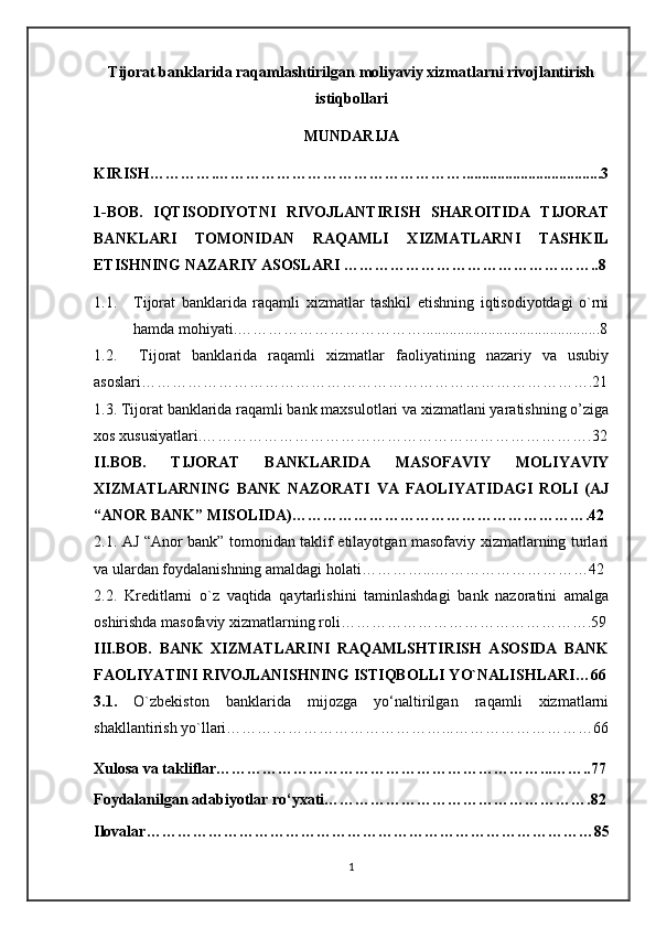 Tijorat banklarida raqamlashtirilgan moliyaviy xizmatlarni rivojlantirish
istiqbollari
MUNDARIJA
KIRISH………….…………………………………………....................................3
1-BOB.   IQTISODIYOTNI   RIVOJLANTIRISH   SHAROITIDA   TIJORAT
BANKLARI   TOMONIDAN   RAQAMLI   XIZMATLARNI   TASHKIL
ETISHNING NAZARIY ASOSLARI …………………………………………..8
1.1. Tijorat   banklarida   raqamli   xizmatlar   tashkil   etishning   iqtisodiyotdagi   o`rni
hamda mohiyati.……………………………… ..............................................8
1.2.     Tijorat   banklarida   raqamli   xizmatlar   faoliyatining   nazariy   va   usubiy
asoslari…………………………………………………………………………….21
1.3. Tijorat banklarida raqamli bank maxsulotlari va xizmatlani yaratishning o’ziga
xos xususiyatlari.………………………………………………………………….32
II.BOB.   TIJORAT   BANKLARIDA   MASOFAVIY   MOLIYAVIY
XIZMATLARNING   BANK   NAZORATI   VA   FAOLIYATIDAGI   ROLI   (AJ
“ANOR BANK” MISOLIDA)………………………………………………….42
2.1. AJ “Anor bank” tomonidan taklif etilayotgan masofaviy xizmatlarning turlari
va ulardan foydalanishning amaldagi holati…………...…………………………42
2.2.   Kreditlarni   o`z   vaqtida   qaytarlishini   taminlashdagi   bank   nazoratini   amalga
oshirishda masofaviy xizmatlarning roli………………………………………….59
III.BOB.   BANK   XIZMATLARINI   RAQAMLSHTIRISH   ASOSIDA   BANK
FAOLIYATINI RIVOJLANISHNING ISTIQBOLLI YO`NALISHLARI…66
3.1.   O`zbekiston   banklarida   mijozga   yo‘naltirilgan   raqamli   xizmatlarni
shakllantirish yo`llari……………………………………...………………………66
Xulosa va takliflar ………………………………………………………...……..77
Foydalanilgan adabiyotlar ro‘yxati …………………………………………….82
Ilovalar……………………………………………………………………………85
1 