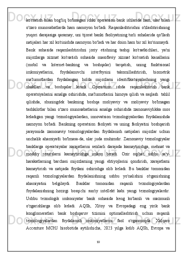ko'rsatish   bilan   bog'liq   bo'lmagan   ichki   operatsion   bank   ishlarida   ham,   ular   bilan
o'zaro   munosabatlarda   ham   namoyon   bo'ladi.   Raqamlashtirishni   o'zlashtirishning
yuqori   darajasiga  qaramay, uni   tijorat   banki  faoliyatining turli  sohalarida  qo'llash
natijalari har xil ko'rinishda namoyon bo'ladi va har doim ham bir xil ko'rinmaydi.
Bank   sohasida   raqamlashtirishni   joriy   etishning   tashqi   ko'rsatkichlari,   ya'ni
mijozlarga   xizmat   ko'rsatish   sohasida   masofaviy   xizmat   ko'rsatish   kanallarini
(mobil   va   Internet-banking   va   boshqalar)   tarqatish,   uning   funktsional
imkoniyatlarini,   foydalanuvchi   interfeysini   takomillashtirish,   biometrik
ma'lumotlardan   foydalangan   holda   mijozlarni   identifikatsiyalashning   yangi
shakllari   va   boshqalar   kiradi.   Operatsion   ishda   raqamlashtirish   bank
operatsiyalarini amalga oshirishda, ma'lumotlarini himoya qilish va saqlash   tahlil
qilishda,   shuningdek   bankning   boshqa   moliyaviy   va   moliyaviy   bo'lmagan
tashkilotlar   bilan   o'zaro   munosabatlarini   amalga   oshirishda   zamonaviylikka   mos
keladigan   yangi   texnologiyalardan,   innovatsion   texnologiyalardan   foydalanishda
namoyon   bo'ladi.   Bankning   operatsion   faoliyati   va   uning   faoliyatini   boshqarish
jarayonida   zamonaviy   texnologiyalardan   foydalanish   natijalari   mijozlar   uchun
unchalik   ahamiyatli   bo'lmasa-da,   ular   juda   muhimdir.   Zamonaviy   texnologiyalar
banklarga   operatsiyalar   xarajatlarini   sezilarli   darajada   kamaytirishga,   mehnat   va
moddiy   resurslarni   kamaytirishga   imkon   beradi.   Oxir   oqibat,   ushbu   sa'y-
harakatlarning   barchasi   mijozlarning   yangi   ehtiyojlarini   qondirish,   xarajatlarni
kamaytirish   va   natijada   foydani   oshirishga   olib   keladi.   Bu   banklar   tomonidan
raqamli   texnologiyalardan   foydalanishning   ushbu   yo'nalishini   o'rganishning
ahamiyatini   belgilaydi.   Banklar   tomonidan   raqamli   texnologiyalardan
foydalanishning   hozirgi   bosqichi   sun'iy   intellekt   kabi   yangi   texnologiyalardir.
Ushbu   texnologik   imkoniyatar   bank   sohasida   keng   ko'lamli   va   mazmunli
o'zgarishlarga   olib   keladi.   AQSh,   Xitoy   va   Evropadagi   eng   yirik   bank
konglomeratlari   bank   boshqaruv   tizimini   optimallashtirish   uchun   raqamli
texnologiyalardan   foydalanish   imkoniyatlarini   faol   o'rganmoqda.   Xalqaro
Accenture   MCHJ   hisobotida   aytilishicha,   2023   yilga   kelib   AQSh,   Evropa   va
10 