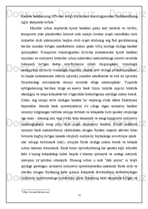 Kanada banklarining 60% dan ortig'i blockchain texnologiyasidan foydalanishning
ilg'or darajasida bo'ladi. 5
 
      Mijozlar   uchun   raqobatda   tijorat   banklari   qulay   sayt   yaratish   va   telefon,
kompyuter   yoki   planshetdan   Internet   yoki   onlayn   ilovalar   orqali   masofadan   turib
xizmatlar   olish   imkoniyatini   taqdim   etish   orqali   aholining   eng   faol   guruhlarining
barcha   mumkin   bo'lgan   manfaatlarini   imkon   qadar   to'liq   hisobga   olishga   harakat
qilmoqdalar.   Kompyuter   texnologiyalari   bo'yicha   mutaxassislar   tijorat   banklari
mijozlari va moliyaviy brokerlar uchun ankovskiy mahsulotlariga intuitiv ravishda
tushunarli   bo'lgan   dastur   interfeyslarini   ishlab   chiqmoqdalar,   texnologik
taraqqiyotni  to'rtinchi  texnologik inqilobni  yanada zabt  etishga  yo'naltirmoqdalar,
bu haqda mutaxassislar etakchi iqtisodiy jurnallar sahifalarida va turli xil iqtisodiy
forumlardagi   ma'ruzalarda   doimiy   ravishda   efirga   uzatmoqdalar.   Yuqorida
aytilganlarning   barchasi   bizga   an`anaviy   bank   tizimi   hozirda   inqiroz   holatida
ekanligini va yaqin kelajakda tub o'zgarishlar kutayotganini aytishga imkon beradi.
Zotan,   eng   uzoqni   ko'ra   oladigan   banklar   bir   vaqtning   o'zida   ikkita   funktsiyani
bajaradilar:   klassik   bank   operatsiyalarini   o'z   ichiga   olgan   an'anaviy   banklar
umumiy belgilangan tartibda soliqqa tortiladi va kelajakda hech qanday istiqbolga
ega emas - ularning soni vaqt o'tishi bilan kamayadi va yangi kompyuter moliyaviy
texnologiyalarni   keng   joriy   etish   orqali   zamonaviy   banklar.   Kredit   tashkiloti
umumiy   bank   mahsulotlarini   ishlatishdan   olingan   foydani   raqamli   aktivlar   bilan
bevosita bog'liq bo'lgan yanada istiqbolli moliyaviy loyihalarga investitsiya qiladi:
ular   soliqqa   tortilmaydi   (hali),   ortiqcha   foyda   olishga   imkon   beradi   va   kelajak
uchun zaxirani ta'minlaydi. Bank bozor iqtisodiyotining har qanday aqlli subyekti
kabi   o‘zining   kelajakdagi   holati   haqida   o‘ylamay   qolmaydi   va   undagi   imtiyozli
mavqeini   yo‘qotishni   istamaydi.   Shuning   uchun   u   endi   "ikki   quyon"   ni   ta'qib
qilishga qaratilgan: an'anaviy moliyaviy operatsiyalardan maksimal foyda olish va
ulardan   olingan   foydaning   katta   qismini   kelajakda   dividendlarni   kafolatlaydigan
moliyaviy operatsiyalarga investitsiya qilish. Bankning talab darajasida bo'lgan va
5
 https://oz.sputniknews.uz/
11 