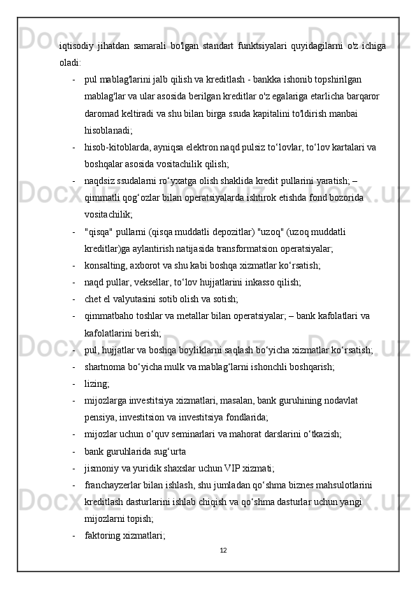 iqtisodiy   jihatdan   samarali   bo'lgan   standart   funktsiyalari   quyidagilarni   o'z   ichiga
oladi:
- pul mablag'larini jalb qilish va kreditlash - bankka ishonib topshirilgan 
mablag'lar va ular asosida berilgan kreditlar o'z egalariga etarlicha barqaror 
daromad keltiradi va shu bilan birga ssuda kapitalini to'ldirish manbai 
hisoblanadi; 
- hisob-kitoblarda, ayniqsa elektron naqd pulsiz to‘lovlar, to‘lov kartalari va 
boshqalar asosida vositachilik qilish; 
- naqdsiz ssudalarni ro‘yxatga olish shaklida kredit pullarini yaratish; – 
qimmatli qog‘ozlar bilan operatsiyalarda ishtirok etishda fond bozorida 
vositachilik; 
- "qisqa" pullarni (qisqa muddatli depozitlar) "uzoq" (uzoq muddatli 
kreditlar)ga aylantirish natijasida transformatsion operatsiyalar; 
- konsalting, axborot va shu kabi boshqa xizmatlar ko‘rsatish; 
- naqd pullar, veksellar, to‘lov hujjatlarini inkasso qilish; 
- chet el valyutasini sotib olish va sotish; 
- qimmatbaho toshlar va metallar bilan operatsiyalar; – bank kafolatlari va 
kafolatlarini berish; 
- pul, hujjatlar va boshqa boyliklarni saqlash bo‘yicha xizmatlar ko‘rsatish; 
- shartnoma bo‘yicha mulk va mablag‘larni ishonchli boshqarish; 
- lizing; 
- mijozlarga investitsiya xizmatlari, masalan, bank guruhining nodavlat 
pensiya, investitsion va investitsiya fondlarida; 
- mijozlar uchun o‘quv seminarlari va mahorat darslarini o‘tkazish; 
- bank guruhlarida sug‘urta
- jismoniy va yuridik shaxslar uchun VIP xizmati; 
- franchayzerlar bilan ishlash, shu jumladan qo‘shma biznes mahsulotlarini 
kreditlash dasturlarini ishlab chiqish va qo‘shma dasturlar uchun yangi 
mijozlarni topish;
- faktoring xizmatlari; 
12 