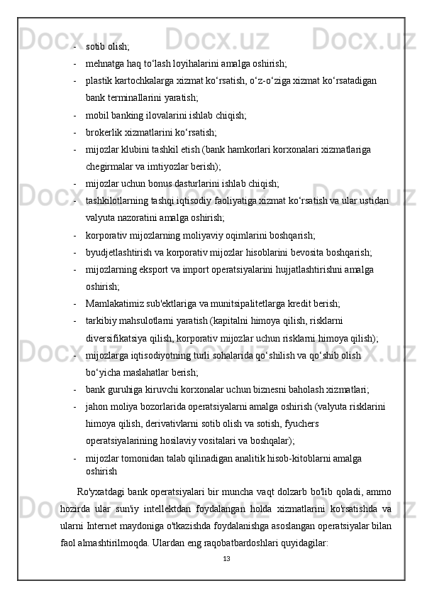 - sotib olish; 
- mehnatga haq to‘lash loyihalarini amalga oshirish; 
- plastik kartochkalarga xizmat ko‘rsatish, o‘z-o‘ziga xizmat ko‘rsatadigan 
bank terminallarini yaratish; 
- mobil banking ilovalarini ishlab chiqish; 
- brokerlik xizmatlarini ko‘rsatish; 
- mijozlar klubini tashkil etish (bank hamkorlari korxonalari xizmatlariga 
chegirmalar va imtiyozlar berish); 
- mijozlar uchun bonus dasturlarini ishlab chiqish; 
- tashkilotlarning tashqi iqtisodiy faoliyatiga xizmat ko‘rsatish va ular ustidan 
valyuta nazoratini amalga oshirish; 
- korporativ mijozlarning moliyaviy oqimlarini boshqarish;  
- byudjetlashtirish va korporativ mijozlar hisoblarini bevosita boshqarish; 
- mijozlarning eksport va import operatsiyalarini hujjatlashtirishni amalga 
oshirish; 
- Mamlakatimiz sub'ektlariga va munitsipalitetlarga kredit berish; 
- tarkibiy mahsulotlarni yaratish (kapitalni himoya qilish, risklarni 
diversifikatsiya qilish, korporativ mijozlar uchun risklarni himoya qilish); 
- mijozlarga iqtisodiyotning turli sohalarida qo‘shilish va qo‘shib olish 
bo‘yicha maslahatlar berish; 
- bank guruhiga kiruvchi korxonalar uchun biznesni baholash xizmatlari; 
- jahon moliya bozorlarida operatsiyalarni amalga oshirish (valyuta risklarini 
himoya qilish, derivativlarni sotib olish va sotish, fyuchers 
operatsiyalarining hosilaviy vositalari va boshqalar);
- mijozlar tomonidan talab qilinadigan analitik hisob-kitoblarni amalga 
oshirish
         Ro'yxatdagi  bank operatsiyalari bir muncha vaqt dolzarb bo'lib qoladi, ammo
hozirda   ular   sun'iy   intellektdan   foydalangan   holda   xizmatlarini   ko'rsatishda   va
ularni Internet maydoniga o'tkazishda foydalanishga asoslangan operatsiyalar bilan
faol almashtirilmoqda. Ulardan eng raqobatbardoshlari quyidagilar:
13 