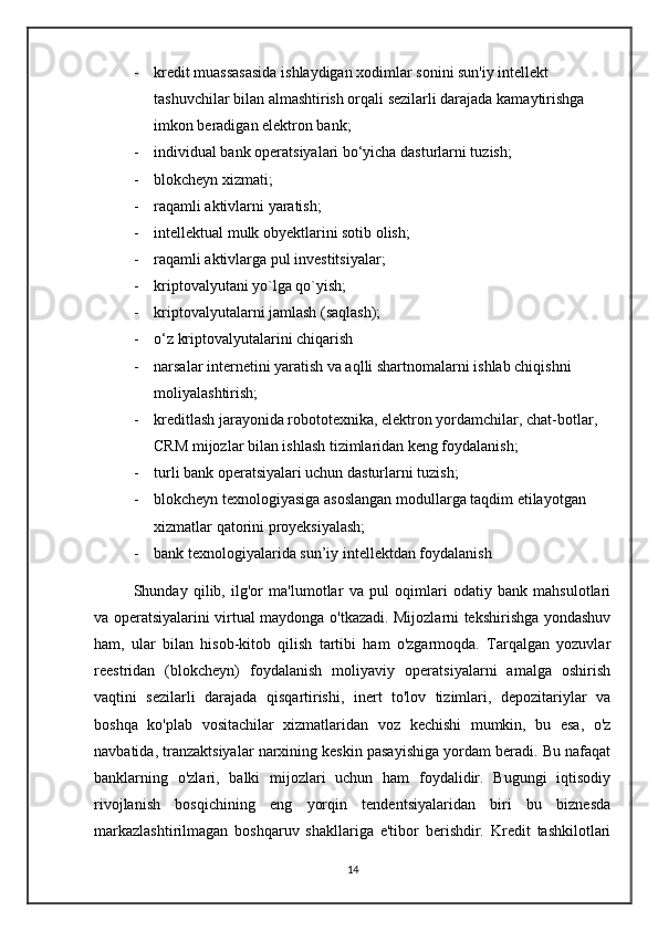 - kredit muassasasida ishlaydigan xodimlar sonini sun'iy intellekt 
tashuvchilar bilan almashtirish orqali sezilarli darajada kamaytirishga 
imkon beradigan elektron bank; 
- individual bank operatsiyalari bo‘yicha dasturlarni tuzish; 
- blokcheyn xizmati; 
- raqamli aktivlarni yaratish; 
- intellektual mulk obyektlarini sotib olish; 
- raqamli aktivlarga pul investitsiyalar; 
- kriptovalyutani yo`lga qo`yish;
- kriptovalyutalarni jamlash (saqlash); 
- o‘z kriptovalyutalarini chiqarish
- narsalar internetini yaratish va aqlli shartnomalarni ishlab chiqishni 
moliyalashtirish; 
- kreditlash jarayonida robototexnika, elektron yordamchilar, chat-botlar, 
CRM mijozlar bilan ishlash tizimlaridan keng foydalanish; 
- turli bank operatsiyalari uchun dasturlarni tuzish; 
- blokcheyn texnologiyasiga asoslangan modullarga taqdim etilayotgan 
xizmatlar qatorini proyeksiyalash; 
- bank texnologiyalarida sun’iy intellektdan foydalanish
      Shunday   qilib,   ilg'or   ma'lumotlar   va   pul   oqimlari   odatiy   bank   mahsulotlari
va operatsiyalarini virtual maydonga o'tkazadi. Mijozlarni tekshirishga yondashuv
ham,   ular   bilan   hisob-kitob   qilish   tartibi   ham   o'zgarmoqda.   Tarqalgan   yozuvlar
reestridan   (blokcheyn)   foydalanish   moliyaviy   operatsiyalarni   amalga   oshirish
vaqtini   sezilarli   darajada   qisqartirishi,   inert   to'lov   tizimlari,   depozitariylar   va
boshqa   ko'plab   vositachilar   xizmatlaridan   voz   kechishi   mumkin,   bu   esa,   o'z
navbatida, tranzaktsiyalar narxining keskin pasayishiga yordam beradi. Bu nafaqat
banklarning   o'zlari,   balki   mijozlari   uchun   ham   foydalidir.   Bugungi   iqtisodiy
rivojlanish   bosqichining   eng   yorqin   tendentsiyalaridan   biri   bu   biznesda
markazlashtirilmagan   boshqaruv   shakllariga   e'tibor   berishdir.   Kredit   tashkilotlari
14 