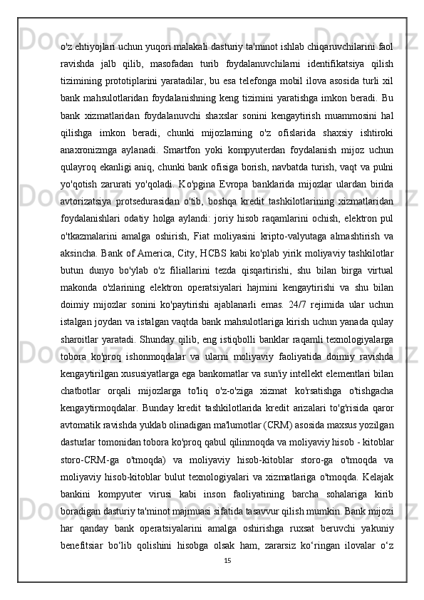 o'z ehtiyojlari uchun yuqori malakali dasturiy ta'minot ishlab chiqaruvchilarini faol
ravishda   jalb   qilib,   masofadan   turib   foydalanuvchilarni   identifikatsiya   qilish
tizimining prototiplarini yaratadilar, bu esa telefonga mobil  ilova asosida  turli  xil
bank   mahsulotlaridan   foydalanishning   keng   tizimini   yaratishga   imkon   beradi.   Bu
bank   xizmatlaridan   foydalanuvchi   shaxslar   sonini   kengaytirish   muammosini   hal
qilishga   imkon   beradi,   chunki   mijozlarning   o'z   ofislarida   shaxsiy   ishtiroki
anaxronizmga   aylanadi.   Smartfon   yoki   kompyuterdan   foydalanish   mijoz   uchun
qulayroq ekanligi aniq, chunki bank ofisiga borish, navbatda turish, vaqt va pulni
yo'qotish   zarurati   yo'qoladi.   Ko'pgina   Evropa   banklarida   mijozlar   ulardan   birida
avtorizatsiya   protsedurasidan   o'tib,   boshqa   kredit   tashkilotlarining   xizmatlaridan
foydalanishlari   odatiy   holga   aylandi:   joriy   hisob   raqamlarini   ochish,   elektron   pul
o'tkazmalarini   amalga   oshirish,   Fiat   moliyasini   kripto-valyutaga   almashtirish   va
aksincha. Bank of America, City, HCBS kabi ko'plab yirik moliyaviy tashkilotlar
butun   dunyo   bo'ylab   o'z   filiallarini   tezda   qisqartirishi,   shu   bilan   birga   virtual
makonda   o'zlarining   elektron   operatsiyalari   hajmini   kengaytirishi   va   shu   bilan
doimiy   mijozlar   sonini   ko'paytirishi   ajablanarli   emas.   24/7   rejimida   ular   uchun
istalgan joydan va istalgan vaqtda bank mahsulotlariga kirish uchun yanada qulay
sharoitlar  yaratadi. Shunday qilib, eng istiqbolli  banklar  raqamli  texnologiyalarga
tobora   ko'proq   ishonmoqdalar   va   ularni   moliyaviy   faoliyatida   doimiy   ravishda
kengaytirilgan xususiyatlarga ega bankomatlar va sun'iy intellekt elementlari bilan
chatbotlar   orqali   mijozlarga   to'liq   o'z-o'ziga   xizmat   ko'rsatishga   o'tishgacha
kengaytirmoqdalar.   Bunday   kredit   tashkilotlarida   kredit   arizalari   to'g'risida   qaror
avtomatik ravishda yuklab olinadigan ma'lumotlar (CRM) asosida maxsus yozilgan
dasturlar tomonidan tobora ko'proq qabul qilinmoqda va moliyaviy hisob - kitoblar
storo-CRM-ga   o'tmoqda)   va   moliyaviy   hisob-kitoblar   storo-ga   o'tmoqda   va
moliyaviy   hisob-kitoblar   bulut   texnologiyalari   va   xizmatlariga   o'tmoqda.   Kelajak
bankini   kompyuter   virusi   kabi   inson   faoliyatining   barcha   sohalariga   kirib
boradigan dasturiy ta'minot majmuasi sifatida tasavvur qilish mumkin. Bank mijozi
har   qanday   bank   operatsiyalarini   amalga   oshirishga   ruxsat   beruvchi   yakuniy
benefitsiar   bo‘lib   qolishini   hisobga   olsak   ham,   zararsiz   ko‘ringan   ilovalar   o‘z
15 
