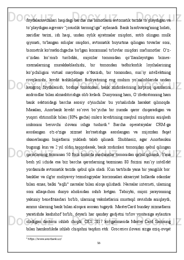 foydalanuvchilari haqidagi barcha ma’lumotlarni avtomatik tarzda to‘playdigan va
to‘playdigan agressiv “josuslik tarmog‘iga” aylanadi. Bank hisobvarag'ining holati,
xaridlar   tarixi,   ish   haqi,   undan   oylik   ajratmalar   miqdori,   sotib   olingan   mulk
qiymati,   to'langan   soliqlar   miqdori,   avtomatik   buyurtma   qilingan   tovarlar   soni,
biometrik ko'rsatkichgacha bo'lgan kommunal to'lovlar miqdori ma'lumotlar. O‘z-
o‘zidan   ko‘rinib   turibdiki,   mijozlar   tomonidan   qo‘llanilayotgan   biznes-
sxemalarning   murakkablashishi,   bir   tomondan   tadbirkorlik   loyihalarining
ko‘pchiligini   virtual   maydonga   o‘tkazish,   bir   tomondan,   sun’iy   intellektning
rivojlanishi,   kredit   tashkilotlari   faoliyatining   eng   muhim   yo‘nalishlarida   undan
kengroq   foydalanish;   boshqa   tomondan,   bank   xodimlarining   ko'proq   qismlarini
androidlar bilan almashtirishga olib keladi. Dunyoning ham, O`zbekistonning ham
bank   sektoridagi   barcha   asosiy   o'yinchilar   bu   yo'nalishda   harakat   qilmoqda.
Masalan,   Anorbank   kredit   so‘rovi   bo‘yicha   bir   zumda   qaror   chiqaradigan   va
yuqori ehtimollik bilan (80% gacha) mikro kreditining maqbul miqdorini aniqlash
imkonini   beruvchi   ilovani   ishga   tushirdi. 6
  Barcha   operatsiyalar   CRM-ga
asoslangan   o'z-o'ziga   xizmat   ko'rsatishga   asoslangan   va   mijozdan   faqat
skanerlangan   hujjatlarni   yuklash   talab   qilinadi.   Shubhasiz,   agar   Anorbankni
bugungi kun va 2 yil oldin taqqoslasak, bank xodimlari tomonidan qabul qilingan
qarorlarning taxminan 50 foizi hozirda mashinalar tomonidan qabul qilinadi. Yana
besh   yil   ichida   esa   biz   barcha   qarorlarning   taxminan   80   foizini   sun’iy   intellekt
yordamida avtomatik tarzda qabul qila oladi. Kun tartibida yana bir  yangilik bor:
banklar va ilg'or  moliyaviy texnologiyalar  korxonalari aksariyat  hollarda odamlar
bilan emas, balki "aqlli" narsalar bilan aloqa qilishadi. Narsalar interneti, ularning
soni   allaqachon   dunyo   aholisidan   oshib   ketgan.   Tabiiyki,   mijoz   jarayonning
yakuniy   benefitsiarlari   bo'lib,   ularning   vakolatlarini   mustaqil   ravishda   aniqlaydi,
ammo ularning bank bilan aloqasi asosan tugaydi. MasterCard bunday xizmatlarni
yaratishda   kashshof   bo'lib,   deyarli   har   qanday   gadjetni   to'lov   vositasiga   aylantira
oladigan   dasturni   ishlab   chiqdi.   CES   2017   ko'rgazmasida   Master   Card   Samsung
bilan hamkorlikda ishlab chiqishni taqdim etdi: Groceries ilovasi sizga oziq-ovqat
6
 https://www.anorbank.uz/
16 