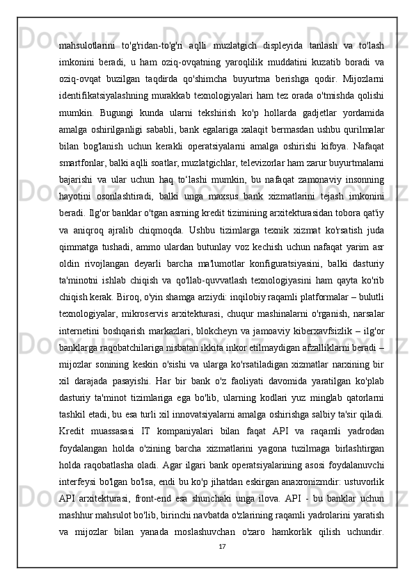 mahsulotlarini   to'g'ridan-to'g'ri   aqlli   muzlatgich   displeyida   tanlash   va   to'lash
imkonini   beradi,   u   ham   oziq-ovqatning   yaroqlilik   muddatini   kuzatib   boradi   va
oziq-ovqat   buzilgan   taqdirda   qo'shimcha   buyurtma   berishga   qodir.   Mijozlarni
identifikatsiyalashning   murakkab   texnologiyalari   ham   tez   orada   o'tmishda   qolishi
mumkin.   Bugungi   kunda   ularni   tekshirish   ko'p   hollarda   gadjetlar   yordamida
amalga   oshirilganligi   sababli,   bank   egalariga  xalaqit   bermasdan   ushbu   qurilmalar
bilan   bog'lanish   uchun   kerakli   operatsiyalarni   amalga   oshirishi   kifoya.   Nafaqat
smartfonlar, balki aqlli soatlar, muzlatgichlar, televizorlar ham zarur buyurtmalarni
bajarishi   va   ular   uchun   haq   to‘lashi   mumkin,   bu   nafaqat   zamonaviy   insonning
hayotini   osonlashtiradi,   balki   unga   maxsus   bank   xizmatlarini   tejash   imkonini
beradi. Ilg'or banklar o'tgan asrning kredit tizimining arxitekturasidan tobora qat'iy
va   aniqroq   ajralib   chiqmoqda.   Ushbu   tizimlarga   texnik   xizmat   ko'rsatish   juda
qimmatga   tushadi,   ammo   ulardan   butunlay   voz   kechish   uchun   nafaqat   yarim   asr
oldin   rivojlangan   deyarli   barcha   ma'lumotlar   konfiguratsiyasini,   balki   dasturiy
ta'minotni   ishlab   chiqish   va   qo'llab-quvvatlash   texnologiyasini   ham   qayta   ko'rib
chiqish kerak. Biroq, o'yin shamga arziydi: inqilobiy raqamli platformalar – bulutli
texnologiyalar,   mikroservis   arxitekturasi,   chuqur   mashinalarni   o'rganish,   narsalar
internetini   boshqarish   markazlari,   blokcheyn   va   jamoaviy   kiberxavfsizlik   –   ilg'or
banklarga raqobatchilariga nisbatan ikkita inkor etilmaydigan afzalliklarni beradi –
mijozlar   sonining   keskin   o'sishi   va   ularga   ko'rsatiladigan   xizmatlar   narxining   bir
xil   darajada   pasayishi.   Har   bir   bank   o'z   faoliyati   davomida   yaratilgan   ko'plab
dasturiy   ta'minot   tizimlariga   ega   bo'lib,   ularning   kodlari   yuz   minglab   qatorlarni
tashkil etadi, bu esa turli xil innovatsiyalarni amalga oshirishga salbiy ta'sir qiladi.
Kredit   muassasasi   IT   kompaniyalari   bilan   faqat   API   va   raqamli   yadrodan
foydalangan   holda   o'zining   barcha   xizmatlarini   yagona   tuzilmaga   birlashtirgan
holda  raqobatlasha   oladi.   Agar   ilgari   bank   operatsiyalarining  asosi   foydalanuvchi
interfeysi bo'lgan bo'lsa, endi bu ko'p jihatdan eskirgan anaxronizmdir: ustuvorlik
API   arxitekturasi,   front-end   esa   shunchaki   unga   ilova.   API   -   bu   banklar   uchun
mashhur mahsulot bo'lib, birinchi navbatda o'zlarining raqamli yadrolarini yaratish
va   mijozlar   bilan   yanada   moslashuvchan   o'zaro   hamkorlik   qilish   uchundir.
17 