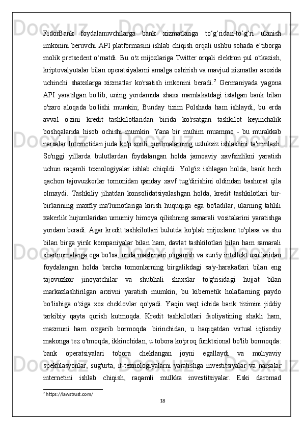 FidorBank   foydalanuvchilarga   bank   xizmatlariga   to‘g‘ridan-to‘g‘ri   ulanish
imkonini beruvchi API platformasini ishlab chiqish orqali ushbu sohada e’tiborga
molik pretsedent o‘rnatdi. Bu o'z mijozlariga Twitter orqali elektron pul o'tkazish,
kriptovalyutalar bilan operatsiyalarni amalga oshirish va mavjud xizmatlar asosida
uchinchi   shaxslarga   xizmatlar   ko'rsatish   imkonini   beradi. 7
  Germaniyada   yagona
API   yaratilgan   bo'lib,   uning   yordamida   shaxs   mamlakatdagi   istalgan   bank   bilan
o'zaro   aloqada   bo'lishi   mumkin;   Bunday   tizim   Polshada   ham   ishlaydi,   bu   erda
avval   o'zini   kredit   tashkilotlaridan   birida   ko'rsatgan   tashkilot   keyinchalik
boshqalarida   hisob   ochishi   mumkin.   Yana   bir   muhim   muammo   -   bu   murakkab
narsalar Internetidan juda ko'p sonli qurilmalarning uzluksiz ishlashini ta'minlash.
So'nggi   yillarda   bulutlardan   foydalangan   holda   jamoaviy   xavfsizlikni   yaratish
uchun   raqamli   texnologiyalar   ishlab   chiqildi.   Yolg'iz   ishlagan   holda,   bank   hech
qachon   tajovuzkorlar   tomonidan   qanday   xavf   tug'dirishini   oldindan   bashorat   qila
olmaydi.   Tashkiliy   jihatdan   konsolidatsiyalashgan   holda,   kredit   tashkilotlari   bir-
birlarining   maxfiy   ma'lumotlariga   kirish   huquqiga   ega   bo'ladilar,   ularning   tahlili
xakerlik hujumlaridan umumiy himoya qilishning samarali  vositalarini  yaratishga
yordam beradi. Agar kredit tashkilotlari bulutda ko'plab mijozlarni to'plasa va shu
bilan   birga   yirik   kompaniyalar   bilan   ham,   davlat   tashkilotlari   bilan   ham   samarali
shartnomalarga ega bo'lsa, unda mashinani o'rganish va sun'iy intellekt usullaridan
foydalangan   holda   barcha   tomonlarning   birgalikdagi   sa'y-harakatlari   bilan   eng
tajovuzkor   jinoyatchilar   va   shubhali   shaxslar   to'g'risidagi   hujjat   bilan
markazlashtirilgan   arxivni   yaratish   mumkin,   bu   kibernetik   holatlarning   paydo
bo'lishiga   o'ziga   xos   cheklovlar   qo'yadi.   Yaqin   vaqt   ichida   bank   tizimini   jiddiy
tarkibiy   qayta   qurish   kutmoqda.   Kredit   tashkilotlari   faoliyatining   shakli   ham,
mazmuni   ham   o'zgarib   bormoqda:   birinchidan,   u   haqiqatdan   virtual   iqtisodiy
makonga tez o'tmoqda, ikkinchidan, u tobora ko'proq funktsional bo'lib bormoqda:
bank   operatsiyalari   tobora   cheklangan   joyni   egallaydi   va   moliyaviy
spekülasyonlar,   sug'urta,   it-texnologiyalarni   yaratishga   investitsiyalar   va   narsalar
internetini   ishlab   chiqish,   raqamli   mulkka   investitsiyalar.   Eski   daromad
7
 https://lawstrust.com/
18 