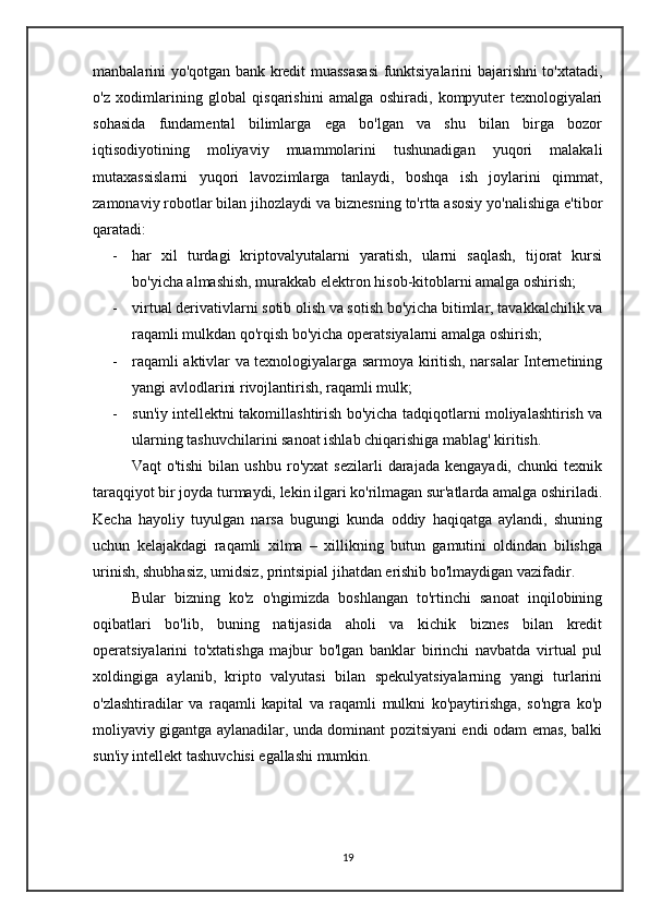 manbalarini yo'qotgan bank kredit muassasasi funktsiyalarini bajarishni to'xtatadi,
o'z   xodimlarining   global   qisqarishini   amalga   oshiradi,   kompyuter   texnologiyalari
sohasida   fundamental   bilimlarga   ega   bo'lgan   va   shu   bilan   birga   bozor
iqtisodiyotining   moliyaviy   muammolarini   tushunadigan   yuqori   malakali
mutaxassislarni   yuqori   lavozimlarga   tanlaydi,   boshqa   ish   joylarini   qimmat,
zamonaviy robotlar bilan jihozlaydi va biznesning to'rtta asosiy yo'nalishiga e'tibor
qaratadi: 
- har   xil   turdagi   kriptovalyutalarni   yaratish,   ularni   saqlash,   tijorat   kursi
bo'yicha almashish, murakkab elektron hisob-kitoblarni amalga oshirish;
- virtual derivativlarni sotib olish va sotish bo'yicha bitimlar, tavakkalchilik va
raqamli mulkdan qo'rqish bo'yicha operatsiyalarni amalga oshirish;
- raqamli aktivlar va texnologiyalarga sarmoya kiritish, narsalar Internetining
yangi avlodlarini rivojlantirish, raqamli mulk;
- sun'iy intellektni takomillashtirish bo'yicha tadqiqotlarni moliyalashtirish va
ularning tashuvchilarini sanoat ishlab chiqarishiga mablag' kiritish.
      Vaqt   o'tishi   bilan   ushbu   ro'yxat   sezilarli   darajada   kengayadi,   chunki   texnik
taraqqiyot bir joyda turmaydi, lekin ilgari ko'rilmagan sur'atlarda amalga oshiriladi.
Kecha   hayoliy   tuyulgan   narsa   bugungi   kunda   oddiy   haqiqatga   aylandi,   shuning
uchun   kelajakdagi   raqamli   xilma   –   xillikning   butun   gamutini   oldindan   bilishga
urinish, shubhasiz, umidsiz, printsipial jihatdan erishib bo'lmaydigan vazifadir.
    Bular   bizning   ko'z   o'ngimizda   boshlangan   to'rtinchi   sanoat   inqilobining
oqibatlari   bo'lib,   buning   natijasida   aholi   va   kichik   biznes   bilan   kredit
operatsiyalarini   to'xtatishga   majbur   bo'lgan   banklar   birinchi   navbatda   virtual   pul
xoldingiga   aylanib,   kripto   valyutasi   bilan   spekulyatsiyalarning   yangi   turlarini
o'zlashtiradilar   va   raqamli   kapital   va   raqamli   mulkni   ko'paytirishga,   so'ngra   ko'p
moliyaviy gigantga aylanadilar, unda dominant pozitsiyani endi odam emas, balki
sun'iy intellekt tashuvchisi egallashi mumkin.
19 