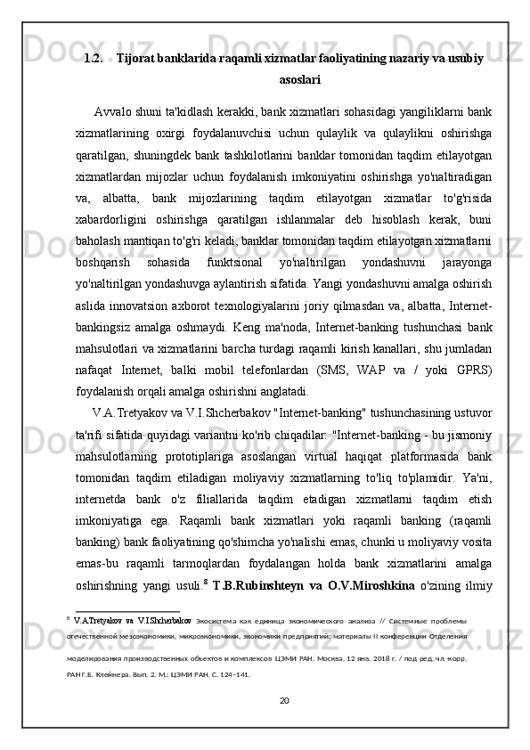 1.2. Tijorat banklarida raqamli xizmatlar faoliyatining nazariy va usubiy
asoslari
       Avvalo shuni ta'kidlash kerakki, bank xizmatlari sohasidagi yangiliklarni bank
xizmatlarining   oxirgi   foydalanuvchisi   uchun   qulaylik   va   qulaylikni   oshirishga
qaratilgan,   shuningdek   bank   tashkilotlarini   banklar   tomonidan   taqdim   etilayotgan
xizmatlardan   mijozlar   uchun   foydalanish   imkoniyatini   oshirishga   yo'naltiradigan
va,   albatta,   bank   mijozlarining   taqdim   etilayotgan   xizmatlar   to'g'risida
xabardorligini   oshirishga   qaratilgan   ishlanmalar   deb   hisoblash   kerak,   buni
baholash mantiqan to'g'ri keladi, banklar tomonidan taqdim etilayotgan xizmatlarni
boshqarish   sohasida   funktsional   yo'naltirilgan   yondashuvni   jarayonga
yo'naltirilgan yondashuvga aylantirish sifatida. Yangi yondashuvni amalga oshirish
aslida   innovatsion   axborot   texnologiyalarini   joriy   qilmasdan   va,   albatta,   Internet-
bankingsiz   amalga   oshmaydi.   Keng   ma'noda,   Internet-banking   tushunchasi   bank
mahsulotlari va xizmatlarini barcha turdagi raqamli kirish kanallari, shu jumladan
nafaqat   Internet,   balki   mobil   telefonlardan   (SMS,   WAP   va   /   yoki   GPRS)
foydalanish orqali amalga oshirishni anglatadi. 
     V.A.Tretyakov va V.I.Shcherbakov "Internet-banking" tushunchasining ustuvor
ta'rifi sifatida quyidagi variantni ko'rib chiqadilar: "Internet-banking - bu jismoniy
mahsulotlarning   prototiplariga   asoslangan   virtual   haqiqat   platformasida   bank
tomonidan   taqdim   etiladigan   moliyaviy   xizmatlarning   to'liq   to'plamidir.   Ya'ni,
internetda   bank   o'z   filiallarida   taqdim   etadigan   xizmatlarni   taqdim   etish
imkoniyatiga   ega.   Raqamli   bank   xizmatlari   yoki   raqamli   banking   (raqamli
banking) bank faoliyatining qo'shimcha yo'nalishi emas, chunki u moliyaviy vosita
emas-bu   raqamli   tarmoqlardan   foydalangan   holda   bank   xizmatlarini   amalga
oshirishning   yangi   usuli. 8
  T.B.Rubinshteyn   va   O.V.Miroshkina   o'zining   ilmiy
8
  V . A . Tretyakov   va   V . I . Shcherbakov   Экосистема   как   единица   экономического   анализа   //   Системные   проблемы
отечественной мезоэкономики,  микроэкономики, экономики предприятий: материалы  II конференции Отделения
моделирования производственных объектов и комплексов   ЦЭМИ РАН. Москва. 12 янв. 2018 г. / под ред. чл.-корр.
РАН Г.Б. Клейнера. Вып. 2. М.: ЦЭМИ РАН. С.   124–141.
20 