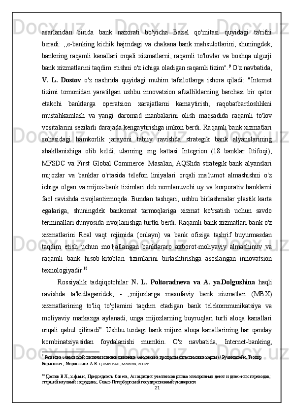 asarlaridan   birida   bank   nazorati   bo'yicha   Bazel   qo'mitasi   quyidagi   ta'rifni
beradi:   ,,e-banking  kichik  hajmdagi  va   chakana  bank  mahsulotlarini,  shuningdek,
bankning raqamli   kanallari   orqali   xizmatlarni, raqamli  to'lovlar   va boshqa  ulgurji
bank xizmatlarini taqdim etishni o'z ichiga oladigan raqamli tizim". 9
 O'z navbatida,
V.   L.   Dostov   o'z   nashrida   quyidagi   muhim   tafsilotlarga   ishora   qiladi:   "Internet
tizimi   tomonidan   yaratilgan   ushbu   innovatsion   afzalliklarning   barchasi   bir   qator
etakchi   banklarga   operatsion   xarajatlarni   kamaytirish,   raqobatbardoshlikni
mustahkamlash   va   yangi   daromad   manbalarini   olish   maqsadida   raqamli   to'lov
vositalarini sezilarli darajada kengaytirishga imkon berdi. Raqamli bank xizmatlari
sohasidagi   hamkorlik   jarayoni   tabiiy   ravishda   strategik   bank   alyanslarining
shakllanishiga   olib   keldi,   ularning   eng   kattasi   Integrion   (18   banklar   Ittifoqi),
MFSDC   va   First   Global   Commerce.   Masalan,   AQShda   strategik   bank   alyanslari
mijozlar   va   banklar   o'rtasida   telefon   liniyalari   orqali   ma'lumot   almashishni   o'z
ichiga olgan va mijoz-bank tizimlari deb nomlanuvchi uy va korporativ banklarni
faol   ravishda   rivojlantirmoqda.   Bundan   tashqari,   ushbu   birlashmalar   plastik   karta
egalariga,   shuningdek   bankomat   tarmoqlariga   xizmat   ko'rsatish   uchun   savdo
terminallari dunyosida rivojlanishga turtki berdi. Raqamli bank xizmatlari bank o'z
xizmatlarini   Real   vaqt   rejimida   (onlayn)   va   bank   ofisiga   tashrif   buyurmasdan
taqdim   etish   uchun   mo'ljallangan   banklararo   axborot-moliyaviy   almashinuv   va
raqamli   bank   hisob-kitoblari   tizimlarini   birlashtirishga   asoslangan   innovatsion
texnologiyadir. 10
          Rossiyalik   tadqiqotchilar   N.   L.   Poltoradneva   va   A.   ya.Dolgushina   haqli
ravishda   ta'kidlaganidek,   -   ,,mijozlarga   masofaviy   bank   xizmatlari   (MBX)
xizmatlarining   to'liq   to'plamini   taqdim   etadigan   bank   telekommunikatsiya   va
moliyaviy   markazga   aylanadi,   unga   mijozlarning   buyruqlari   turli   aloqa   kanallari
orqali   qabul  qilinadi”.  Ushbu  turdagi  bank  mijozi  aloqa  kanallarining har  qanday
kombinatsiyasidan   foydalanishi   mumkin.   O'z   navbatida,   Internet-banking,
9
  Развитие банковской системы и инновационные банковские продукты (пластиковые карты) / Рубинштейн, Теодор 
Борисович ; Мирошкина А.В.  ЦЭМИ РАН. Москва. 2002г
10
  Достов В.Л., к.ф.м.н., Председатель Совета, Ассоциация участников рынка электронных денег и денежных переводов; 
старший научный сотрудник, Санкт-Петербургский государственный университе
21 