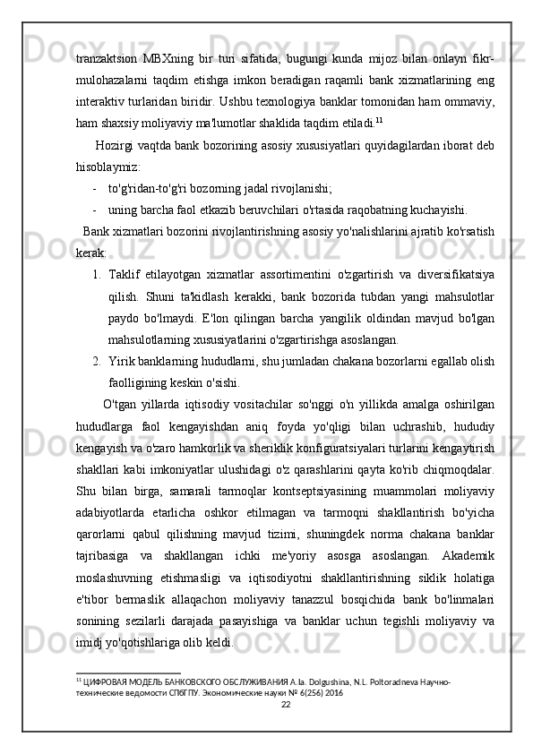 tranzaktsion   MBXning   bir   turi   sifatida,   bugungi   kunda   mijoz   bilan   onlayn   fikr-
mulohazalarni   taqdim   etishga   imkon   beradigan   raqamli   bank   xizmatlarining   eng
interaktiv turlaridan biridir. Ushbu texnologiya banklar tomonidan ham ommaviy,
ham shaxsiy moliyaviy ma'lumotlar shaklida taqdim etiladi. 11
         Hozirgi vaqtda bank bozorining asosiy xususiyatlari quyidagilardan iborat deb
hisoblaymiz:
- to'g'ridan-to'g'ri bozorning jadal rivojlanishi;
- uning barcha faol etkazib beruvchilari o'rtasida raqobatning kuchayishi.
  Bank xizmatlari bozorini rivojlantirishning asosiy yo'nalishlarini ajratib ko'rsatish
kerak:
1. Taklif   etilayotgan   xizmatlar   assortimentini   o'zgartirish   va   diversifikatsiya
qilish.   Shuni   ta'kidlash   kerakki,   bank   bozorida   tubdan   yangi   mahsulotlar
paydo   bo'lmaydi.   E'lon   qilingan   barcha   yangilik   oldindan   mavjud   bo'lgan
mahsulotlarning xususiyatlarini o'zgartirishga asoslangan.
2. Yirik banklarning hududlarni, shu jumladan chakana bozorlarni egallab olish
faolligining keskin o'sishi.
          O'tgan   yillarda   iqtisodiy   vositachilar   so'nggi   o'n   yillikda   amalga   oshirilgan
hududlarga   faol   kengayishdan   aniq   foyda   yo'qligi   bilan   uchrashib,   hududiy
kengayish va o'zaro hamkorlik va sheriklik konfiguratsiyalari turlarini kengaytirish
shakllari   kabi   imkoniyatlar   ulushidagi   o'z   qarashlarini   qayta   ko'rib   chiqmoqdalar.
Shu   bilan   birga,   samarali   tarmoqlar   kontseptsiyasining   muammolari   moliyaviy
adabiyotlarda   etarlicha   oshkor   etilmagan   va   tarmoqni   shakllantirish   bo'yicha
qarorlarni   qabul   qilishning   mavjud   tizimi,   shuningdek   norma   chakana   banklar
tajribasiga   va   shakllangan   ichki   me'yoriy   asosga   asoslangan.   Akademik
moslashuvning   etishmasligi   va   iqtisodiyotni   shakllantirishning   siklik   holatiga
e'tibor   bermaslik   allaqachon   moliyaviy   tanazzul   bosqichida   bank   bo'linmalari
sonining   sezilarli   darajada   pasayishiga   va   banklar   uchun   tegishli   moliyaviy   va
imidj yo'qotishlariga olib keldi. 
11
 ЦИФРОВАЯ МОДЕЛЬ БАНКОВСКОГО ОБСЛУЖИВАНИЯ  A . Ia .  Dolgushina ,  N . L .  Poltoradneva  Научно-
технические ведомости СПбГПУ. Экономические науки № 6(256) 2016
22 