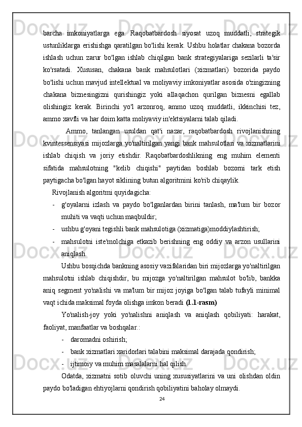 barcha   imkoniyatlarga   ega.   Raqobatbardosh   siyosat   uzoq   muddatli,   strategik
ustunliklarga erishishga qaratilgan bo'lishi kerak. Ushbu holatlar chakana bozorda
ishlash   uchun   zarur   bo'lgan   ishlab   chiqilgan   bank   strategiyalariga   sezilarli   ta'sir
ko'rsatadi.   Xususan,   chakana   bank   mahsulotlari   (xizmatlari)   bozorida   paydo
bo'lishi uchun mavjud intellektual va moliyaviy imkoniyatlar asosida o'zingizning
chakana   biznesingizni   qurishingiz   yoki   allaqachon   qurilgan   biznesni   egallab
olishingiz   kerak.   Birinchi   yo'l   arzonroq,   ammo   uzoq   muddatli,   ikkinchisi   tez,
ammo xavfli va har doim katta moliyaviy in'ektsiyalarni talab qiladi.
          Ammo,   tanlangan   usuldan   qat'i   nazar,   raqobatbardosh   rivojlanishning
kvintessensiyasi  mijozlarga yo'naltirilgan yangi  bank mahsulotlari va xizmatlarini
ishlab   chiqish   va   joriy   etishdir.   Raqobatbardoshlikning   eng   muhim   elementi
sifatida   mahsulotning   "kelib   chiqishi"   paytidan   boshlab   bozorni   tark   etish
paytigacha bo'lgan hayot siklining butun algoritmini ko'rib chiqaylik.
     Rivojlanish algoritmi quyidagicha:
- g'oyalarni   izlash   va   paydo   bo'lganlardan   birini   tanlash,   ma'lum   bir   bozor
muhiti va vaqti uchun maqbuldir;
- ushbu g'oyani tegishli bank mahsulotiga (xizmatiga)moddiylashtirish;
- mahsulotni   iste'molchiga   etkazib   berishning   eng   oddiy   va   arzon   usullarini
aniqlash.
Ushbu bosqichda bankning asosiy vazifalaridan biri mijozlarga yo'naltirilgan
mahsulotni   ishlab   chiqishdir,   bu   mijozga   yo'naltirilgan   mahsulot   bo'lib,   bankka
aniq segment   yo'nalishi   va ma'lum  bir  mijoz joyiga  bo'lgan  talab tufayli  minimal
vaqt ichida maksimal foyda olishga imkon beradi  (1.1-rasm)  
Yo'nalish-joy   yoki   yo'nalishni   aniqlash   va   aniqlash   qobiliyati:   harakat,
faoliyat, manfaatlar va boshqalar.:
- daromadni oshirish;
- bank xizmatlari xaridorlari talabini maksimal darajada qondirish;
- ijtimoiy va muhim masalalarni hal qilish.
Odatda,   xizmatni   sotib   oluvchi   uning   xususiyatlarini   va   uni   olishdan   oldin
paydo bo'ladigan ehtiyojlarni qondirish qobiliyatini baholay olmaydi.
24 