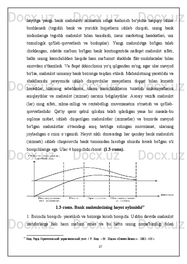 hayotga   yangi   bank   mahsuloti   xizmatini   ishga   tushirish   bo'yicha   haqiqiy   ishlar
boshlanadi   (tegishli   bank   va   yuridik   hujjatlarni   ishlab   chiqish,   uning   bank
xodimlariga   tegishli   mahsulot   bilan   tanishish,   zarur   marketing   harakatlari,   uni
texnologik   qo'llab-quvvatlash   va   boshqalar).   Yangi   mahsulotga   bo'lgan   talab
cheklangan,   odatda   ma'lum   bo'lgan   bank   kontingentida   nafaqat   mahsulot   sifati,
balki   uning   kamchiliklari   haqida   ham   ma'lumot   shaklida   fikr-mulohazalar   bilan
sinovdan o'tkaziladi. Va faqat ikkinchisini yo'q qilgandan so'ng, agar ular mavjud
bo'lsa, mahsulot umumiy bank bozoriga taqdim etiladi. Mahsulotning yaratilshi va
shakllanishi   jarayonida   ishlab   chiquvchilar   xarajatlarni   diqqat   bilan   kuzatib
boradilar,   ularning   sabablarini,   ularni   kamchiliklarini   tuzatish   imkoniyatlarini
aniqlaydilar   va   mahsulot   (xizmat)   narxini   belgilaydilar.   Asosiy   vazifa   mahsulot
(lar)   ning   sifati,   xilma-xilligi   va   rentabelligi   muvozanatini   o'rnatish   va   qo'llab-
quvvatlashdir.   Qat'iy   qaror   qabul   qilishni   talab   qiladigan   yana   bir   masala-bu
oqilona   nisbat,   ishlab   chiqarilgan   mahsulotlar   (xizmatlar)   va   bozorda   mavjud
bo'lgan   mahsulotlar   o'rtasidagi   aniq   tartibga   solingan   muvozanat,   ularning
joylashgan   o`rnini   o`rganish.   Hayot   sikli   doirasidagi   har   qanday   bank   mahsuloti
(xizmati)   ishlab   chiqaruvchi   bank   tomonidan   hisobga   olinishi   kerak   bo'lgan   o'z
bosqichlariga ega. Ular 4 bosqichdn iborat.  (1.3-rasm).
1.3-rasm.   Bank mahsulotining hayot aylanishi 15
1. Birinchi bosqich- yaratilish va bozorga kirish bosqichi. Ushbu davrda mahsulot
xaridorlarga   hali   ham   ma'lum   emas   va   bu   hatto   uning   noma'lumligi   bilan
15
  Кид,   Уорд   Стратегический   управленческий   учет.   /   У.   Кид.   –   М.:   Изд-во «Олимп-Бизнес». - 2002.-  435  с .
27 