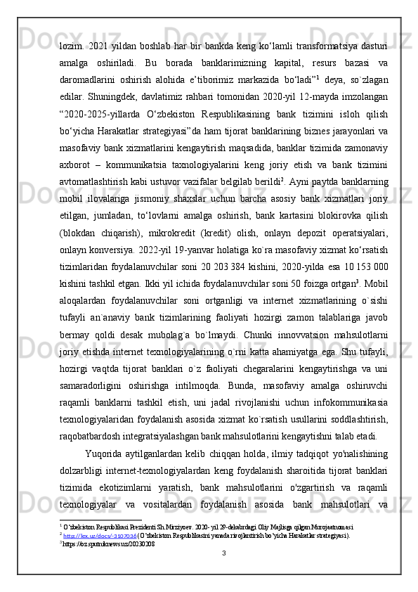 lozim.   2021   yildan   boshlab   har   bir   bankda   keng   ko‘lamli   transformatsiya   dasturi
amalga   oshiriladi.   Bu   borada   banklarimizning   kapital,   resurs   bazasi   va
daromadlarini   oshirish   alohida   e’tiborimiz   markazida   bo‘ladi” 1
  deya,   so`zlagan
edilar. Shuningdek, davlatimiz  rahbari  tomonidan 2020-yil  12-mayda imzolangan
“2020-2025-yillarda   O‘zbekiston   Respublikasining   bank   tizimini   isloh   qilish
bo‘yicha Harakatlar  strategiyasi”da  ham  tijorat banklarining biznes jarayonlari va
masofaviy bank xizmatlarini kengaytirish maqsadida, banklar tizimida zamonaviy
axborot   –   kommunikatsia   taxnologiyalarini   keng   joriy   etish   va   bank   tizimini
avtomatlashtirish kabi ustuvor vazifalar belgilab berildi 2
. Ayni paytda banklarning
mobil   ilovalariga   jismoniy   shaxslar   uchun   barcha   asosiy   bank   xizmatlari   joriy
etilgan,   jumladan,   to‘lovlarni   amalga   oshirish,   bank   kartasini   blokirovka   qilish
(blokdan   chiqarish),   mikrokredit   (kredit)   olish,   onlayn   depozit   operatsiyalari,
onlayn konversiya. 2022-yil 19-yanvar holatiga ko`ra masofaviy xizmat ko‘rsatish
tizimlaridan   foydalanuvchilar   soni   20   203   384   kishini,   2020-yilda   esa   10   153   000
kishini tashkil etgan. Ikki yil ichida foydalanuvchilar soni 50 foizga ortgan 3
. Mobil
aloqalardan   foydalanuvchilar   soni   ortganligi   va   internet   xizmatlarining   o`sishi
tufayli   an`anaviy   bank   tizimlarining   faoliyati   hozirgi   zamon   talablariga   javob
bermay   qoldi   desak   mubolag`a   bo`lmaydi.   Chunki   innovvatsion   mahsulotlarni
joriy   etishda   internet   texnologiyalarining  o`rni   katta  ahamiyatga   ega.   Shu  tufayli,
hozirgi   vaqtda   tijorat   banklari   o`z   faoliyati   chegaralarini   kengaytirishga   va   uni
samaradorligini   oshirishga   intilmoqda.   Bunda,   masofaviy   amalga   oshiruvchi
raqamli   banklarni   tashkil   etish,   uni   jadal   rivojlanishi   uchun   infokommunikasia
texnologiyalaridan foydalanish asosida xizmat ko`rsatish usullarini soddlashtirish,
raqobatbardosh integratsiyalashgan bank mahsulotlarini kengaytishni talab etadi.
    Yuqorida   aytilganlardan   kelib   chiqqan   holda,   ilmiy   tadqiqot   yo'nalishining
dolzarbligi   internet-texnologiyalardan   keng   foydalanish   sharoitida   tijorat   banklari
tizimida   ekotizimlarni   yaratish,   bank   mahsulotlarini   o'zgartirish   va   raqamli
texnologiyalar   va   vositalardan   foydalanish   asosida   bank   mahsulotlari   va
1
  O‘zbekiston Respublikasi Prezidenti Sh.Mirziyoev. 2020- yil 29-dekabrdagi Oliy Majlisga qilgan Murojaatnomasi
2
  http://lex.uz/docs/-3107036   ( O‘zbekiston Respublikasini yanada rivojlantirish bo‘yicha Harakatlar strategiyasi ) .
3
  https://oz.sputniknews.uz/20230208
3 