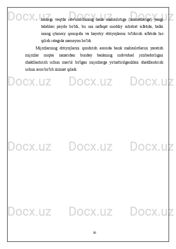 - hozirgi   vaqtda   iste'molchining   bank   mahsulotiga   (xizmatlariga)   yangi
talablari   paydo   bo'ldi,   bu   uni   nafaqat   moddiy   substrat   sifatida,   balki
uning   ijtimoiy   qoniqishi   va   hayotiy   ehtiyojlarini   to'ldirish   sifatida   his
qilish istagida namoyon bo'ldi.
      Mijozlarning   ehtiyojlarini   qondirish   asosida   bank   mahsulotlarini   yaratish
mijozlar   nuqtai   nazaridan   bunday   bankning   individual   jozibadorligini
shakllantirish   uchun   mas'ul   bo'lgan   mijozlarga   yo'naltirilganlikni   shakllantirish
uchun asos bo'lib xizmat qiladi.  
30 