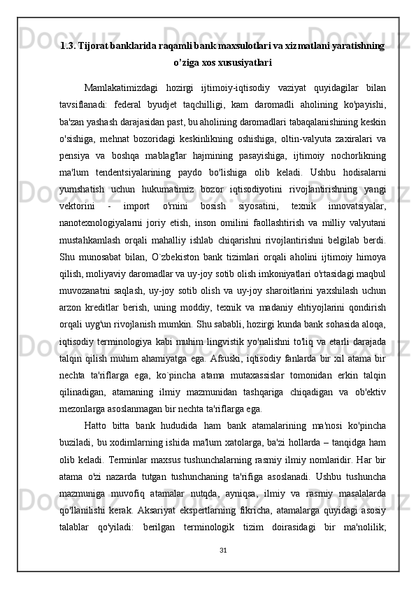 1.3.   Tijorat banklarida raqamli bank maxsulotlari va xizmatlani yaratishning
o’ziga xos xususiyatlari
      Mamlakatimizdagi   hozirgi   ijtimoiy-iqtisodiy   vaziyat   quyidagilar   bilan
tavsiflanadi:   federal   byudjet   taqchilligi,   kam   daromadli   aholining   ko'payishi,
ba'zan yashash darajasidan past, bu aholining daromadlari tabaqalanishining keskin
o'sishiga,   mehnat   bozoridagi   keskinlikning   oshishiga,   oltin-valyuta   zaxiralari   va
pensiya   va   boshqa   mablag'lar   hajmining   pasayishiga,   ijtimoiy   nochorlikning
ma'lum   tendentsiyalarining   paydo   bo'lishiga   olib   keladi.   Ushbu   hodisalarni
yumshatish   uchun   hukumatimiz   bozor   iqtisodiyotini   rivojlantirishning   yangi
vektorini   -   import   o'rnini   bosish   siyosatini,   texnik   innovatsiyalar,
nanotexnologiyalarni   joriy   etish,   inson   omilini   faollashtirish   va   milliy   valyutani
mustahkamlash   orqali   mahalliy   ishlab   chiqarishni   rivojlantirishni   belgilab   berdi.
Shu   munosabat   bilan,   O`zbekiston   bank   tizimlari   orqali   aholini   ijtimoiy   himoya
qilish, moliyaviy daromadlar va uy-joy sotib olish imkoniyatlari o'rtasidagi maqbul
muvozanatni   saqlash,   uy-joy   sotib   olish   va   uy-joy   sharoitlarini   yaxshilash   uchun
arzon   kreditlar   berish,   uning   moddiy,   texnik   va   madaniy   ehtiyojlarini   qondirish
orqali uyg'un rivojlanish mumkin. Shu sababli, hozirgi kunda bank sohasida aloqa,
iqtisodiy  terminologiya  kabi   muhim  lingvistik  yo'nalishni  to'liq  va  etarli   darajada
talqin   qilish   muhim   ahamiyatga   ega.   Afsuski,   iqtisodiy   fanlarda   bir   xil   atama   bir
nechta   ta'riflarga   ega,   ko`pincha   atama   mutaxassislar   tomonidan   erkin   talqin
qilinadigan,   atamaning   ilmiy   mazmunidan   tashqariga   chiqadigan   va   ob'ektiv
mezonlarga asoslanmagan bir nechta ta'riflarga ega.
      Hatto   bitta   bank   hududida   ham   bank   atamalarining   ma'nosi   ko'pincha
buziladi, bu xodimlarning ishida ma'lum xatolarga, ba'zi  hollarda – tanqidga ham
olib   keladi.   Terminlar   maxsus   tushunchalarning   rasmiy   ilmiy   nomlaridir.   Har   bir
atama   o'zi   nazarda   tutgan   tushunchaning   ta'rifiga   asoslanadi.   Ushbu   tushuncha
mazmuniga   muvofiq   atamalar   nutqda,   ayniqsa,   ilmiy   va   rasmiy   masalalarda
qo'llanilishi   kerak.   Aksariyat   ekspertlarning   fikricha,   atamalarga   quyidagi   asosiy
talablar   qo'yiladi:   berilgan   terminologik   tizim   doirasidagi   bir   ma'nolilik;
31 