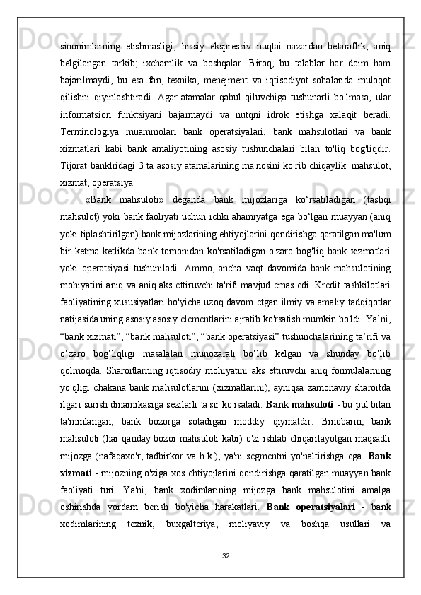 sinonimlarning   etishmasligi;   hissiy   ekspressiv   nuqtai   nazardan   betaraflik;   aniq
belgilangan   tarkib;   ixchamlik   va   boshqalar.   Biroq,   bu   talablar   har   doim   ham
bajarilmaydi,   bu   esa   fan,   texnika,   menejment   va   iqtisodiyot   sohalarida   muloqot
qilishni   qiyinlashtiradi.   Agar   atamalar   qabul   qiluvchiga   tushunarli   bo'lmasa,   ular
informatsion   funktsiyani   bajarmaydi   va   nutqni   idrok   etishga   xalaqit   beradi.
Terminologiya   muammolari   bank   operatsiyalari,   bank   mahsulotlari   va   bank
xizmatlari   kabi   bank   amaliyotining   asosiy   tushunchalari   bilan   to'liq   bog'liqdir.
Tijorat banklridagi 3 ta asosiy atamalarining ma'nosini ko'rib chiqaylik: mahsulot,
xizmat, operatsiya.  
      «Bank   mahsuloti»   deganda   bank   mijozlariga   ko‘rsatiladigan   (tashqi
mahsulot) yoki bank faoliyati uchun ichki ahamiyatga ega bo‘lgan muayyan (aniq
yoki tiplashtirilgan)   bank mijozlarining ehtiyojlarini qondirishga qaratilgan ma'lum
bir   ketma-ketlikda   bank   tomonidan   ko'rsatiladigan   o'zaro   bog'liq   bank   xizmatlari
yoki   operatsiyasi   tushuniladi.   Ammo,   ancha   vaqt   davomida   bank   mahsulotining
mohiyatini aniq va aniq aks ettiruvchi ta'rifi mavjud emas edi. Kredit tashkilotlari
faoliyatining xususiyatlari bo'yicha uzoq davom etgan ilmiy va amaliy tadqiqotlar
natijasida uning asosiy asosiy elementlarini ajratib ko'rsatish mumkin bo'ldi. Ya’ni,
“bank xizmati”, “bank mahsuloti”, “bank operatsiyasi” tushunchalarining ta’rifi va
o‘zaro   bog‘liqligi   masalalari   munozarali   bo‘lib   kelgan   va   shunday   bo‘lib
qolmoqda.   Sharoitlarning   iqtisodiy   mohiyatini   aks   ettiruvchi   aniq   formulalarning
yo'qligi   chakana   bank   mahsulotlarini   (xizmatlarini),   ayniqsa   zamonaviy   sharoitda
ilgari surish dinamikasiga sezilarli ta'sir ko'rsatadi.   Bank mahsuloti  - bu pul bilan
ta'minlangan,   bank   bozorga   sotadigan   moddiy   qiymatdir.   Binobarin,   bank
mahsuloti (har qanday bozor mahsuloti kabi) o'zi ishlab chiqarilayotgan maqsadli
mijozga   (nafaqaxo'r,   tadbirkor   va   h.k.),   ya'ni   segmentni   yo'naltirishga   ega.   Bank
xizmati   - mijozning o'ziga xos ehtiyojlarini qondirishga qaratilgan muayyan bank
faoliyati   turi.   Ya'ni,   bank   xodimlarining   mijozga   bank   mahsulotini   amalga
oshirishda   yordam   berish   bo'yicha   harakatlari.   Bank   operatsiyalari   -   bank
xodimlarining   texnik,   buxgalteriya,   moliyaviy   va   boshqa   usullari   va
32 