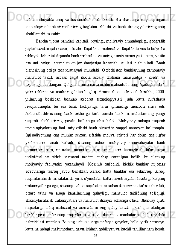 uchun   nihoyatda   aniq   va   tushunarli   bo'lishi   kerak.   Bu   shartlarga   rioya   qilingan
taqdirdagina bank xizmatlarining beg'ubor ishlashi va bank strategiyalarining aniq
shakllanishi mumkin. 
    Barcha tijorat banklari kapitali, reytingi, moliyaviy ommabopligi, geografik
joylashuvidan qat'i nazar, afsuski, faqat bitta material va faqat bitta vosita bo'yicha
ishlaydi. Material deganda bank mahsuloti va uning asosiy xususiyati - narx, vosita
esa   uni   oxirgi   iste'molchi-mijoz   darajasiga   ko'tarish   usullari   tushuniladi.   Bank
biznesining   o'ziga   xos   xususiyati   shundaki,   O`zbekiston   banklarining   zamonaviy
mahsulot   taklifi   asosan   faqat   ikkita   asosiy   chakana   mahsulotga   -   kredit   va
depozitga asoslangan. Qolgan hamma narsa ushbu mahsulotlarning "qadoqlanishi",
ya'ni   reklama   va   marketing   bilan   bog'liq.   Ammo   shuni   ta'kidlash   kerakki,   2000-
yillarning   boshidan   boshlab   axborot   texnologiyalari   juda   katta   sur'atlarda
rivojlanmoqda,   bu   esa   bank   faoliyatiga   ta'sir   qilmasligi   mumkin   emas   edi.
Axborotlashtirishning   bank   sektoriga   kirib   borishi   bank   mahsulotlarining   yangi
raqamli   shakllarining   paydo   bo‘lishiga   olib   keldi.   Moliyaviy   sohaga   raqamli
texnologiyalarning   faol   joriy   etilishi   bank   biznesida   yaqqol   namoyon   bo‘lmoqda.
Iqtisodiyotning   eng   muhim   sektori   sifatida   moliya   sektori   har   doim   eng   ilg'or
yechimlarni   sinab   ko'radi,   shuning   uchun   moliyaviy   innovatsiyalar   bank
tomonidan   ham,   mijozlar   tomonidan   ham   xarajatlarni   kamaytirish   bilan   birga
individual   va   sifatli   xizmatni   taqdim   etishga   qaratilgan   bo'lib,   bu   ularning
moliyaviy   faoliyatini   yaxshilaydi.   Ko'rinib   turibdiki,   kichik   banklar   mijozlar
so'rovlariga   tezroq   javob   berishlari   kerak,   katta   banklar   esa   sekinroq.   Biroq,
raqamlashtirish masalalarida yirik o'yinchilar katta investitsiyalar hisobiga ko'proq
imkoniyatlarga ega, shuning uchun raqobat narx sohasidan xizmat ko'rsatish sifati,
o'zaro   ta'sir   va   aloqa   kanallarining   qulayligi,   mahsulot   taklifining   to'liqligi,
shaxsiylashtirish imkoniyatlari va mahsulot dizayni sohasiga o'tadi. Shunday qilib,
mijozlarga   to'liq   mahsulot   va   xizmatlarni   eng   qulay   tarzda   taklif   qila   oladigan
banklargina   o'zlarining   mijozlar   bazasi   va   daromad   manbalarini   faol   ravishda
oshirishlari   mumkin.   Buning   uchun   ularga   nafaqat   g'oyalar,   balki   yirik   sarmoya,
katta hajmdagi ma'lumotlarni qayta ishlash qobiliyati va kuchli tahlillar ham kerak.
35 