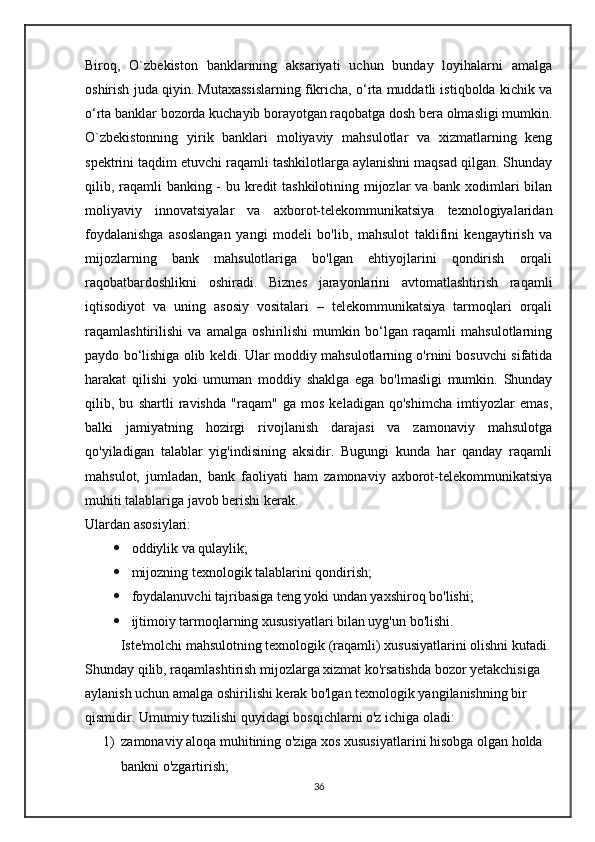 Biroq,   O`zbekiston   banklarining   aksariyati   uchun   bunday   loyihalarni   amalga
oshirish juda qiyin. Mutaxassislarning fikricha, o‘rta muddatli istiqbolda kichik va
o‘rta banklar bozorda kuchayib borayotgan raqobatga dosh bera olmasligi mumkin.
O`zbekistonning   yirik   banklari   moliyaviy   mahsulotlar   va   xizmatlarning   keng
spektrini taqdim etuvchi raqamli tashkilotlarga aylanishni maqsad qilgan. Shunday
qilib, raqamli  banking - bu kredit  tashkilotining mijozlar  va bank xodimlari bilan
moliyaviy   innovatsiyalar   va   axborot-telekommunikatsiya   texnologiyalaridan
foydalanishga   asoslangan   yangi   modeli   bo'lib,   mahsulot   taklifini   kengaytirish   va
mijozlarning   bank   mahsulotlariga   bo'lgan   ehtiyojlarini   qondirish   orqali
raqobatbardoshlikni   oshiradi.   Biznes   jarayonlarini   avtomatlashtirish   raqamli
iqtisodiyot   va   uning   asosiy   vositalari   –   telekommunikatsiya   tarmoqlari   orqali
raqamlashtirilishi   va   amalga   oshirilishi   mumkin   bo‘lgan   raqamli   mahsulotlarning
paydo bo‘lishiga olib keldi. Ular moddiy mahsulotlarning o'rnini bosuvchi sifatida
harakat   qilishi   yoki   umuman   moddiy   shaklga   ega   bo'lmasligi   mumkin.   Shunday
qilib,   bu   shartli   ravishda   "raqam"   ga   mos   keladigan   qo'shimcha   imtiyozlar   emas,
balki   jamiyatning   hozirgi   rivojlanish   darajasi   va   zamonaviy   mahsulotga
qo'yiladigan   talablar   yig'indisining   aksidir.   Bugungi   kunda   har   qanday   raqamli
mahsulot,   jumladan,   bank   faoliyati   ham   zamonaviy   axborot-telekommunikatsiya
muhiti talablariga javob berishi kerak.
Ulardan asosiylari:
 oddiylik va qulaylik; 
 mijozning texnologik talablarini qondirish; 
 foydalanuvchi tajribasiga teng yoki undan yaxshiroq bo'lishi; 
 ijtimoiy tarmoqlarning xususiyatlari bilan uyg'un bo'lishi.
    Iste'molchi mahsulotning texnologik (raqamli) xususiyatlarini olishni kutadi.
Shunday qilib, raqamlashtirish mijozlarga xizmat ko'rsatishda bozor yetakchisiga 
aylanish uchun amalga oshirilishi kerak bo'lgan texnologik yangilanishning bir 
qismidir.  Umumiy  tuzilishi  quyidagi bosqichlarni o'z ichiga oladi: 
1) zamonaviy aloqa muhitining o'ziga xos xususiyatlarini hisobga olgan holda 
bankni o'zgartirish; 
36 