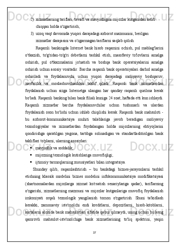 2) xizmatlarning tariflari, tavsifi va mavjudligini mijozlar kutganidan kelib 
chiqqan holda o'zgartirish; 
3) uzoq vaqt davomida yuqori darajadagi axborot mazmunini, berilgan 
xizmatlar darajasini va o'zgarmagan tariflarni saqlab qolish. 
    Raqamli   bankingda   Internet   bank   hisob   raqamini   ochish,   pul   mablag'larini
o'tkazish,   to'g'ridan-to'g'ri   debetlarni   tashkil   etish,   masofaviy   to'lovlarni   amalga
oshirish,   pul   o'tkazmalarini   jo'natish   va   boshqa   bank   operatsiyalarini   amalga
oshirish uchun asosiy vositadir. Barcha raqamli bank operatsiyalari darhol amalga
oshiriladi   va   foydalanuvchi   uchun   yuqori   darajadagi   moliyaviy   boshqaruv,
xavfsizlik   va   moslashuvchanlikni   taklif   qiladi.   Raqamli   bank   xizmatlaridan
foydalanish   uchun   sizga   Internetga   ulangan   har   qanday   raqamli   qurilma   kerak
bo'ladi. Raqamli banking bilan bank filiali kuniga 24 soat, haftada etti kun ishlaydi.
Raqamli   xizmatlar   barcha   foydalanuvchilar   uchun   tushunarli   va   ulardan
foydalanish oson bo'lishi uchun ishlab chiqilishi kerak. Raqamli bank mahsuloti -
bu   axborot-kommunikatsiya   muhiti   talablariga   javob   beradigan   moliyaviy
texnologiyalar   va   xizmatlardan   foydalangan   holda   mijozlarning   ehtiyojlarini
qondirishga   qaratilgan   yagona,   tartibga   solinadigan   va   standartlashtirilgan   bank
takliflari to'plami, ularning asosiylari:
 mavjudlik va soddalik;
 mijozning texnologik kutishlariga muvofiqligi;
 ijtimoiy tarmoqlarning xususiyatlari bilan integratsiya. 
      Shunday   qilib,   raqamlashtirish   –   bu   bankdagi   biznes-jarayonlarni   tashkil
etishning   klassik   modelini   biznes   modelini   infokommunikatsiya   modifikatsiyasi
(shartnomalardan   mijozlarga   xizmat   ko'rsatish   senariylariga   qadar),   tariflarning
o'zgarishi,   xizmatlarning   mazmuni   va   mijozlar   kutganlariga   muvofiq   foydalanish
imkoniyati   orqali   texnologik   yangilanish   tomon   o'zgartirish.   Shuni   ta'kidlash
kerakki,   zamonaviy   iste'molchi   endi   kreditlarni,   depozitlarni,   hisob-kitoblarni,
kartalarni alohida bank mahsulotlari sifatida qabul qilmaydi, uning uchun bu keng
qamrovli   mahsulot-iste'molchiga   bank   xizmatlarining   to'liq   spektrini,   yaqin
37 