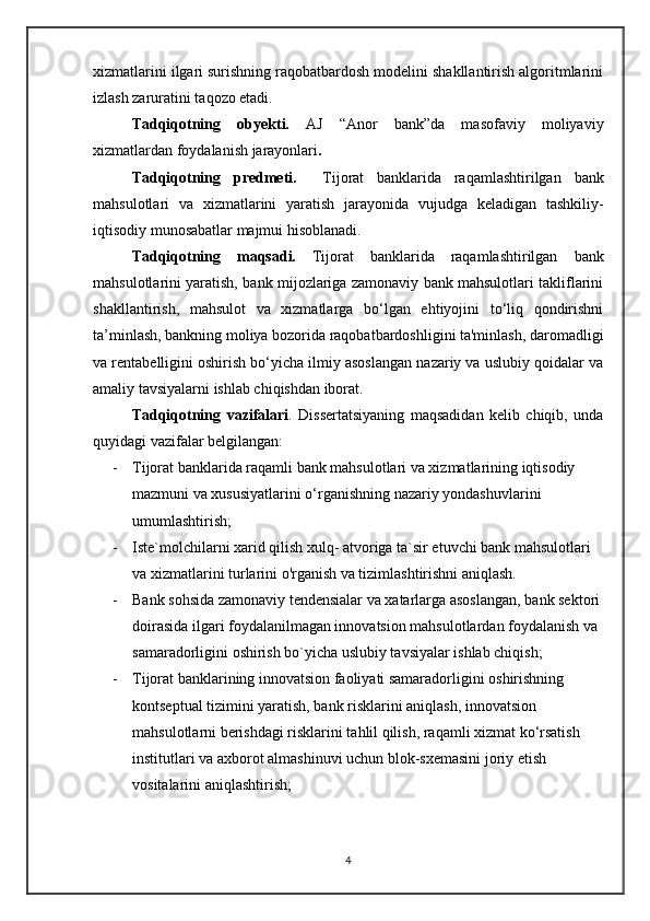 xizmatlarini ilgari surishning raqobatbardosh modelini shakllantirish algoritmlarini
izlash zaruratini taqozo etadi.
    Tadqiqotning   obyekti.   AJ   “Anor   bank”da   masofaviy   moliyaviy
xizmatlardan foydalanish jarayonlari .
    Tadqiqotning   predmeti.     Tijorat   banklarida   raqamlashtirilgan   bank
mahsulotlari   va   xizmatlarini   yaratish   jarayonida   vujudga   keladigan   tashkiliy-
iqtisodiy munosabatlar majmui hisoblanadi.
    Tadqiqotning   maqsadi.   Tijorat   banklarida   raqamlashtirilgan   bank
mahsulotlarini yaratish, bank mijozlariga zamonaviy bank mahsulotlari takliflarini
shakllantirish,   mahsulot   va   xizmatlarga   bo‘lgan   ehtiyojini   to‘liq   qondirishni
ta’minlash, bankning moliya bozorida raqobatbardoshligini ta'minlash, daromadligi
va rentabelligini oshirish bo‘yicha ilmiy asoslangan nazariy va uslubiy qoidalar va
amaliy tavsiyalarni ishlab chiqishdan iborat.
    Tadqiqotning   vazifalari .   Dissertatsiyaning   maqsadidan   kelib   chiqib,   unda
quyidagi vazifalar belgilangan:
- Tijorat banklarida raqamli  bank mahsulotlari va xizmatlarining iqtisodiy 
mazmuni va xususiyatlarini o‘rganishning nazariy yondashuvlarini 
umumlashtirish;
- Iste`molchilarni xarid qilish xulq- atvoriga ta`sir etuvchi bank mahsulotlari 
va xizmatlarini turlarini o'rganish va tizimlashtirishni aniqlash.
- Bank sohsida zamonaviy tendensialar va xatarlarga asoslangan, bank sektori 
doirasida ilgari foydalanilmagan innovatsion mahsulotlardan foydalanish va 
samaradorligini oshirish bo`yicha uslubiy tavsiyalar ishlab chiqish;
- Tijorat banklarining innovatsion faoliyati samaradorligini oshirishning 
kontseptual tizimini yaratish, bank risklarini aniqlash, innovatsion 
mahsulotlarni berishdagi risklarini tahlil qilish, raqamli xizmat ko‘rsatish 
institutlari va axborot almashinuvi uchun blok-sxemasini joriy etish 
vositalarini aniqlashtirish;
4 