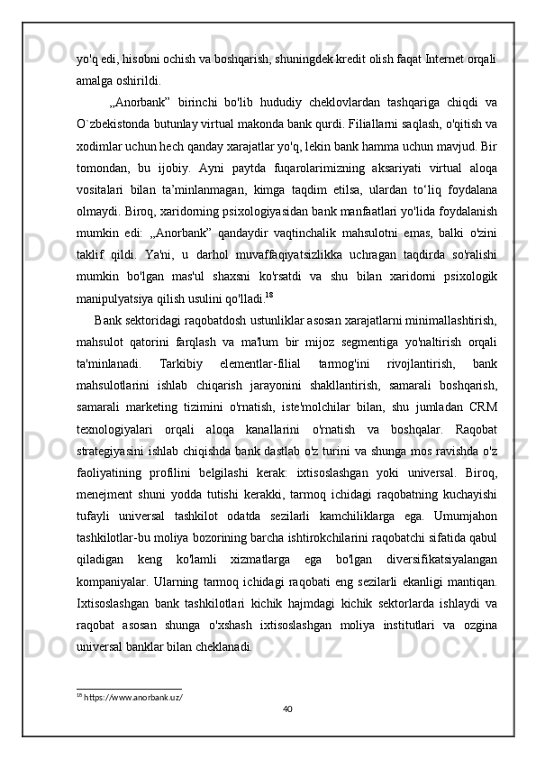 yo'q edi, hisobni ochish va boshqarish, shuningdek kredit olish faqat Internet orqali
amalga oshirildi.
     ,,Anorbank”   birinchi   bo'lib   hududiy   cheklovlardan   tashqariga   chiqdi   va
O`zbekistonda butunlay virtual makonda bank qurdi. Filiallarni saqlash, o'qitish va
xodimlar uchun hech qanday xarajatlar yo'q, lekin bank hamma uchun mavjud. Bir
tomondan,   bu   ijobiy.   Ayni   paytda   fuqarolarimizning   aksariyati   virtual   aloqa
vositalari   bilan   ta’minlanmagan,   kimga   taqdim   etilsa,   ulardan   to‘liq   foydalana
olmaydi. Biroq, xaridorning psixologiyasidan bank manfaatlari yo'lida foydalanish
mumkin   edi:   ,,Anorbank”   qandaydir   vaqtinchalik   mahsulotni   emas,   balki   o'zini
taklif   qildi.   Ya'ni,   u   darhol   muvaffaqiyatsizlikka   uchragan   taqdirda   so'ralishi
mumkin   bo'lgan   mas'ul   shaxsni   ko'rsatdi   va   shu   bilan   xaridorni   psixologik
manipulyatsiya qilish usulini qo'lladi. 18
      Bank sektoridagi raqobatdosh ustunliklar asosan xarajatlarni minimallashtirish,
mahsulot   qatorini   farqlash   va   ma'lum   bir   mijoz   segmentiga   yo'naltirish   orqali
ta'minlanadi.   Tarkibiy   elementlar-filial   tarmog'ini   rivojlantirish,   bank
mahsulotlarini   ishlab   chiqarish   jarayonini   shakllantirish,   samarali   boshqarish,
samarali   marketing   tizimini   o'rnatish,   iste'molchilar   bilan,   shu   jumladan   CRM
texnologiyalari   orqali   aloqa   kanallarini   o'rnatish   va   boshqalar.   Raqobat
strategiyasini  ishlab chiqishda bank dastlab o'z turini  va shunga  mos ravishda o'z
faoliyatining   profilini   belgilashi   kerak:   ixtisoslashgan   yoki   universal.   Biroq,
menejment   shuni   yodda   tutishi   kerakki,   tarmoq   ichidagi   raqobatning   kuchayishi
tufayli   universal   tashkilot   odatda   sezilarli   kamchiliklarga   ega.   Umumjahon
tashkilotlar-bu moliya bozorining barcha ishtirokchilarini raqobatchi sifatida qabul
qiladigan   keng   ko'lamli   xizmatlarga   ega   bo'lgan   diversifikatsiyalangan
kompaniyalar.   Ularning   tarmoq   ichidagi   raqobati   eng   sezilarli   ekanligi   mantiqan.
Ixtisoslashgan   bank   tashkilotlari   kichik   hajmdagi   kichik   sektorlarda   ishlaydi   va
raqobat   asosan   shunga   o'xshash   ixtisoslashgan   moliya   institutlari   va   ozgina
universal banklar bilan cheklanadi. 
18
 https://www.anorbank.uz/
40 